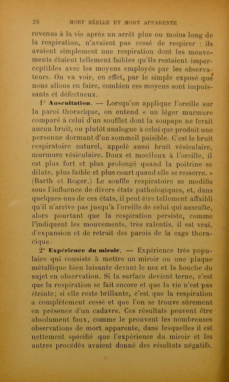 revenus à la vie après un arrêt plus ou moins long (le la respiration, n’avaient pas cessé de respirer : ils avaient simplement une respiration dont les mouve- ments étaient tellement faibles qu'ils restaient imper- ceptibles avec les moyens employés par les observa- teurs. On va voir, en effet, par le simple exposé que nous allons en faire, combien ces moyens sont impuis- sants et défectueux. 1° Auscultation. — Lorsqu’on applique l’oreille sur la paroi thoracique, on entend « un léger murmure comparé à celui d’un soufflet dont la soupape ne ferait aucun bruit, ou plutôt analogue à celui que produit une personne dormant d’un sommeil paisible. C’est le bruit respiratoire naturel, appelé aussi bruit vésiculaire, murmure vésiculaire. Doux et moelleux à l’oreille, il est plus fort et plus prolongé quand la poitrine se dilate, plus faible et plus court quand elle se resserre. » (Barth et Roger.) Le souffle respiratoire se modifie sous l’influence de divers états pathologiques, et, dans quelques-uns de ces états, il peut être tellement affaibli qu’il n’arrive pas jusqu’à l’oreille de celui qui ausculte, alors pourtant que la respiration persiste, comme l’indiquent les mouvements, très ralentis, il est vrai, d’expansion et de retrait des parois de la cage thora- cique. 2° Expérience du miroir. — Expérience très popu- laire qui consiste à mettre un miroir ou une plaque métallique bien luisante devant le nez et la bouche du sujet en observation. Si la surface devient terne, c’est que la respiration se fait encore et que la vie n’est pas éteinte; si elle reste brillante, c’est que la respiration a complètement cessé et que l’on se trouve sûrement en présence d’un cadavre. Ces résultats peuvent être absolument faux, comme le prouvent les nombreuses observations de mort apparente, dans lesquelles il est nettement spécifié que l’expérience du miroir et les autres procédés avaient donné des résultats négatifs.