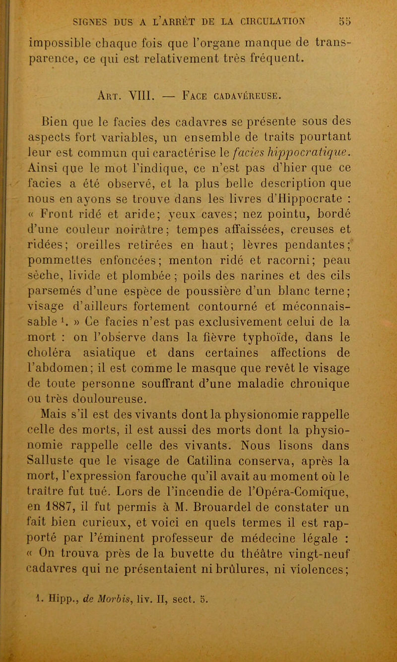 impossible chaque fois que l’organe manque de trans- parence, ce qui est relativement très fréquent. Art. VIII. — Face cadavéreuse. Bien que le faciès des cadavres se présente sous des aspects fort variables, un ensemble de traits pourtant leur est commun qui caractérise le faciès hippocratique. Ainsi que le mot l’indique, ce n’est pas d’hier que ce faciès a été observé, et la plus belle description que nous en ayons se trouve dans les livres d’Hippocrate : « Front ridé et aride; yeux caves; nez pointu, bordé d’une couleur noirâtre; tempes affaissées, creuses et ridées; oreilles retirées en haut; lèvres pendantes; pommettes enfoncées; menton ridé et racorni; peau sèche, livide et plombée ; poils des narines et des cils parsemés d’une espèce de poussière d’un blanc terne; visage d’ailleurs fortement contourné et méconnais- sable h » Ce faciès n’est pas exclusivement celui de la mort : on l’observe dans la fièvre typhoïde, dans le choléra asiatique et dans certaines affections de l’abdomen; il est comme le masque que revêt le visage de toute personne souffrant d’une maladie chronique ou très douloureuse. Mais s’il est des vivants dont la physionomie rappelle celle des morts, il est aussi des morts dont la physio- nomie rappelle celle des vivants. Nous lisons dans Salluste que le visage de Catilina conserva, après la mort, l’expression farouche qu’il avait au moment où le traître fut tué. Lors de l’incendie de l’Opéra-Comique, en 1887, il fut permis à M. Brouardel de constater un fait bien curieux, et voici en quels termes il est rap- porté par l’éminent professeur de médecine légale : « On trouva près de la buvette du théâtre vingt-neuf cadavres qui ne présentaient ni brûlures, ni violences; 1. Ilipp., de Morbis, liv. II, sect. o.