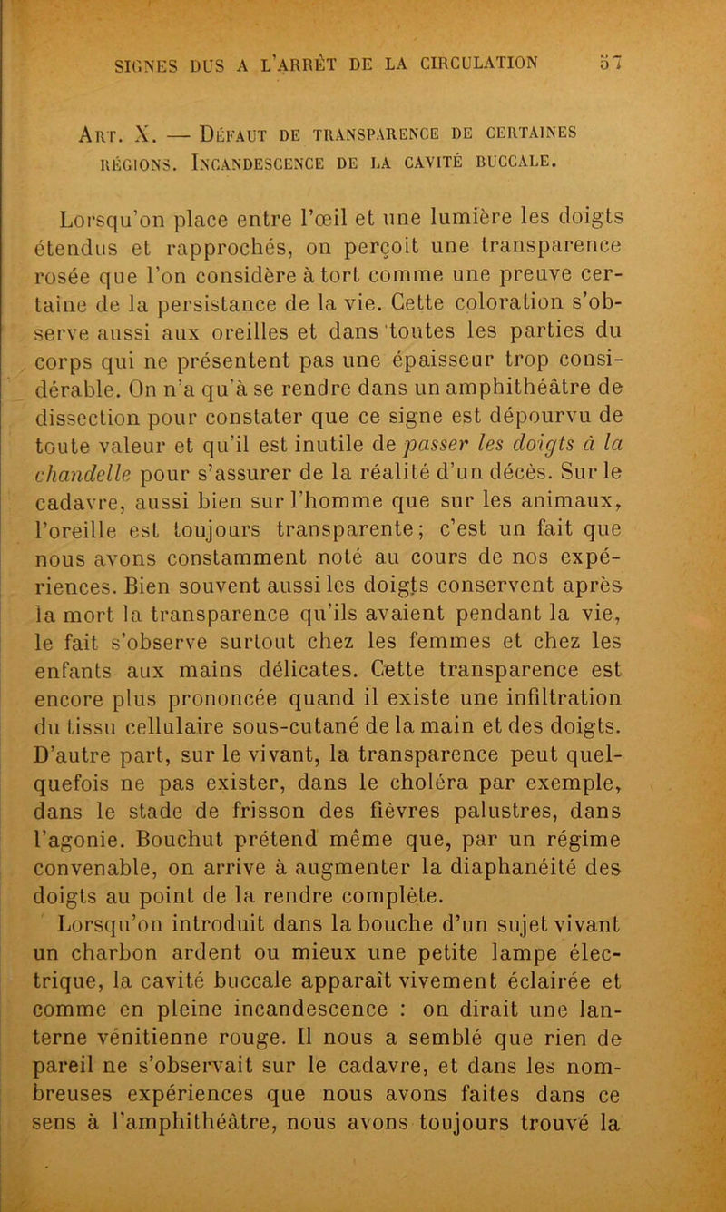 Art. X. — Défaut de transparence de certaines régions. Incandescence de la cavité buccale. Lorsqu’on place entre l’œil et une lumière les doigts étendus et rapprochés, on perçoit une transparence rosée que l’on considère à tort comme une preuve cer- taine de la persistance de la vie. Cette coloration s’ob- serve aussi aux oreilles et dans toutes les parties du corps qui ne présentent pas une épaisseur trop consi- dérable. On n’a qu'à se rendre dans un amphithéâtre de dissection pour constater que ce signe est dépourvu de toute valeur et qu’il est inutile de passer les doigts à la chandelle pour s’assurer de la réalité d’un décès. Sur le cadavre, aussi bien sur l’homme que sur les animaux, l’oreille est toujours transparente; c’est un fait que nous avons constamment noté au cours de nos expé- riences. Bien souvent aussi les doigts conservent après la mort la transparence qu’ils avaient pendant la vie, le fait s’observe surtout chez les femmes et chez les enfants aux mains délicates. Cette transparence est encore plus prononcée quand il existe une infiltration du tissu cellulaire sous-cutané de la main et des doigts. D’autre part, sur le vivant, la transparence peut quel- quefois ne pas exister, dans le choléra par exemple, dans le stade de frisson des fièvres palustres, dans l’agonie. Bouchut prétend même que, par un régime convenable, on arrive à augmenter la diaphanéité des doigts au point de la rendre complète. Lorsqu’on introduit dans la bouche d’un sujet vivant un charbon ardent ou mieux une petite lampe élec- trique, la cavité buccale apparaît vivement éclairée et comme en pleine incandescence : on dirait une lan- terne vénitienne rouge. 11 nous a semblé que rien de pareil ne s’observait sur le cadavre, et dans les nom- breuses expériences que nous avons faites dans ce sens à l’amphithéâtre, nous avons toujours trouvé la