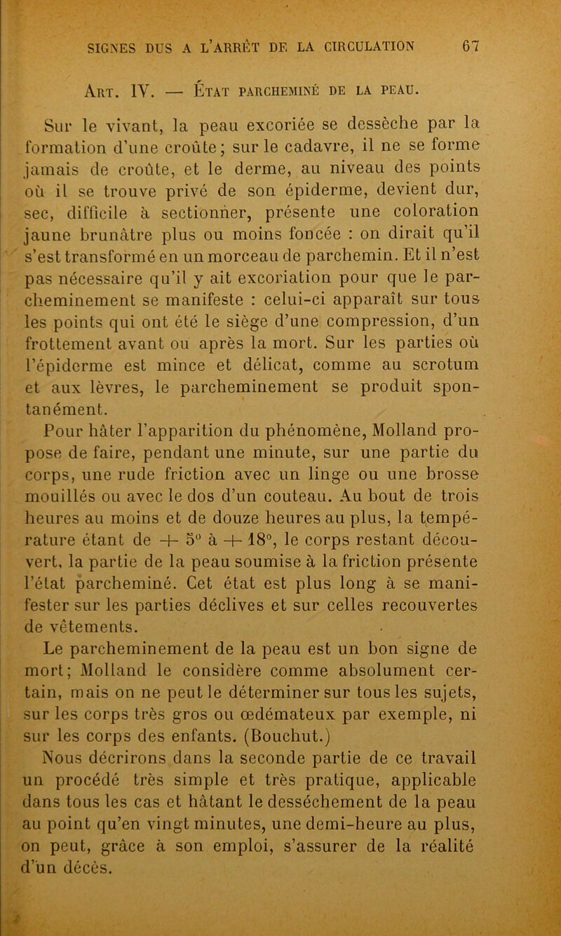 Art. 1Y. — État parcheminé de la peau. Sur le vivant, la peau excoriée se dessèche par la formation d’une croûte; sur le cadavre, il ne se forme jamais de croûte, et le derme, au niveau des points où il se trouve privé de son épiderme, devient dur, sec, difficile à sectionner, présente une coloration jaune brunâtre plus ou moins foncée : on dirait qu’il s’est transformé en un morceau de parchemin. Et il n’est pas nécessaire qu’il y ait excoriation pour que le par- cheminement se manifeste : celui-ci apparaît sur tous les points qui ont été le siège d’une compression, d’un frottement avant ou après la mort. Sur les parties où l’épiderme est mince et délicat, comme au scrotum et aux lèvres, le parcheminement se produit spon- tanément. Pour hâter l’apparition du phénomène, Molland pro- pose de faire, pendant une minute, sur une partie du corps, une rude friction avec un linge ou une brosse mouillés ou avec le dos d’un couteau. Au bout de trois heures au moins et de douze heures au plus, la tempé- rature étant de + 5° à + 18°, le corps restant décou- vert, la partie de la peau soumise à la friction présente l’état parcheminé. Cet état est plus long à se mani- fester sur les parties déclives et sur celles recouvertes de vêtements. Le parcheminement de la peau est un bon signe de mort; Molland le considère comme absolument cer- tain, mais on ne peut le déterminer sur tous les sujets, sur les corps très gros ou œdémateux par exemple, ni sur les corps des enfants. (Bouchut.) Nous décrirons dans la seconde partie de ce travail un procédé très simple et très pratique, applicable dans tous les cas et hâtant le dessèchement de la peau au point qu’en vingt minutes, une demi-heure au plus, on peut, grâce à son emploi, s’assurer de la réalité d’un décès.