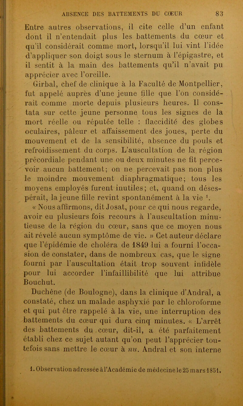 Entre autres observations, il cite celle d’un enfant dont il n’entendait plus les battements du cœur et qu’il considérait comme mort, lorsqu’il lui vint l’idée d’appliquer son doigt sous le sternum à l’épigastre, et il sentit à la main des battements qu’il n’avait pu apprécier avec l’oreille. Girbal, chef de clinique à la Faculté de Montpellier, fut appelé auprès d’une jeune fille que l’on considé- rait comme morte depuis plusieurs heures. Il cons- tata sur cette jeune personne tous les signes de la mort réelle ou réputée telle : flaccidité des globes oculaires, pâleur et affaissement des joues, perte du mouvement et de la sensibilité, absence du pouls et refroidissement du corps. L’auscultation de la région précordiale pendant une ou deux minutes ne fit perce- voir aucun battement; on ne percevait pas non plus le moindre mouvement diaphragmatique; tous les moyens employés furent inutiles ; et, quand on déses- pérait, la jeune fille revint spontanément à la vie h « Nous affirmons, dit Josat, pour ce qui nous regarde, avoir eu plusieurs fois recours à l’auscultation minu- tieuse de la région du cœur, sans que ce moyen nous ait révélé aucun symptôme de vie. » Cet auteur déclare que l’épidémie de choléra de 1849 lui a fourni l’occa- sion de constater, dans de nombreux cas, que le signe fourni par l’auscultation était trop souvent infidèle pour lui accorder l’infaillibilité que lui attribue Bouchut. Duchêne (de Boulogne), dans la clinique d’Andral, a constaté, chez un malade asphyxié par le chloroforme et qui put être rappelé à la vie, une interruption des battements du cœur qui dura cinq minutes. « L’arrêt des battements du cœur, dit-il, a été parfaitement établi chez ce sujet autant qu’on peut l’apprécier tou- tefois sans mettre le cœur à nu. Andral et son interne 1. Observation adressée àl’Académie de médecine le 25 mars 1851.