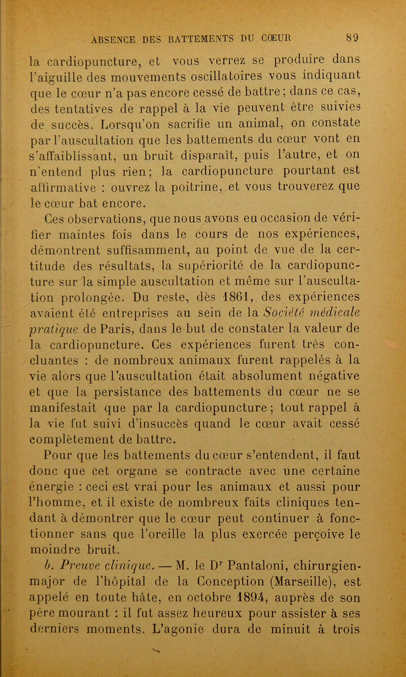 la cardiopuncture, et vous verrez se produire dans l’aiguille des mouvements oscillatoires vous indiquant que le cœur n’a pas encore cessé de battre ; dans ce cas, des tentatives de rappel à la vie peuvent être suivies de succès. Lorsqu’on sacrifie un animal, on constate par l’auscultation que les battements du cœur vont en s'affaiblissant, un bruit disparaît, puis l’autre, et on n'entend plus rien ; la cardiopuncture pourtant est affirmative : ouvrez la poitrine, et vous trouverez que le cœur bat encore. Ces observations, que nous avons eu occasion de véri- fier maintes fois dans le cours de nos expériences, démontrent suffisamment, au point de vue de la cer- titude des résultats, la supériorité de la cardiopunc- ture sur la simple auscultation et même sur l’ausculta- tion prolongée. Du reste, dès 1861, des expériences avaient été entreprises au sein de la Société médicale 'pratique de Paris, dans le but de constater la valeur de la cardiopuncture. Ces expériences furent très con- cluantes : de nombreux animaux furent rappelés à la vie alors que l’auscultation était absolument négative et que la persistance des battements du cœur ne se manifestait que par la cardiopuncture; tout rappel à la vie fut suivi d’insuccès quand le cœur avait cessé complètement de battre. Pour que les battements du cœur s’entendent, il faut donc que cet organe se contracte avec une certaine énergie : ceci est vrai pour les animaux et aussi pour l’homme, et il existe de nombreux faits cliniques ten- dant à démontrer que le cœur peut continuer à fonc- tionner sans que l’oreille la plus exercée perçoive le moindre bruit. b. Preuve clinique. — M. le Dr Pantaloni, chirurgien- major de l’hôpital de la Conception (Marseille), est appelé en toute hâte, en octobre 1894, auprès de son père mourant : il fut assez heureux pour assister à ses derniers moments. L’agonie dura de minuit à trois