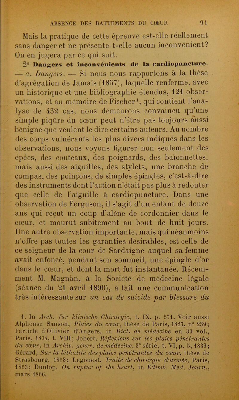 Mais la pratique de cette épreuve est-elle réellement sans danger et ne présente-t-elle aucun inconvénient? On en jugera par ce qui suit. 2° Dangers et inconvénients de la cardiopuncturc. — a. Dangers. — Si nous nous rapportons à la thèse d’agrégation de Jamais (1857), laquelle renferme, avec un historique et une bibliographie étendus, 121 obser- vations, et au mémoire de Fischer1, qui contient l’ana- lyse de -452 cas, nous demeurons convaincu qu’une simple piqûre du cœur peut n’être pas toujours aussi bénigne que veulent le dire certains auteurs. Au nombre des corps vulnérants les plus divers indiqués dans les observations, nous voyons figurer non seulement des épées, des couteaux, des poignards, des baïonnettes, mais aussi des aiguilles, des stylets, une branche de compas, des poinçons, de simples épingles, c’est-à-dire des instruments dont l’action n’était pas plus à redouter que celle de l’aiguille à cardiopuncture. Dans une observation de Ferguson, il s’agit d’un enfant de douze ans qui reçut un coup d’alène de cordonnier dans le cœur, et mourut subitement au bout de huit jours. Une autre observation importante, mais qui néanmoins n’offre pas toutes les garanties désirables, est celle de ce seigneur de la cour de Sardaigne auquel sa femme avait enfoncé, pendant son sommeil, line épingle d’or dans le cœur, et dont la mort fut instantanée. Récem- ment M. Magnan, à la Société de médecine légale (séance du 21 avril 1890), a fait une communication très intéressante sur un cas de suicide jiar blessure du 1. In Arcli. fur klinische Chirurgie, t. IX, p. 511. Voir aussi Alphonse Sanson, Plaies du cœur, thèse de Paris, 1821, n° 259; l’article d’Ollivier d’Angers, in Dict. de médecine en 30 vol., Paris, 1834, t. VIII; Jobert, Réflexions sur les plaies pénétrantes du cœur, in Archiv. gêner, de médecine, 3e série, t. VI, p. 5,1839; Gérard, Sur la léthalité des plaies pénétrantes du cœur, thèse de Strasbourg, 1858; Legouest, Traité de chirurgie d’armée, Paris, 1863; Dunlop, On ruptur of lhe heart, in Edimb. Med. Journ., mars 1866.