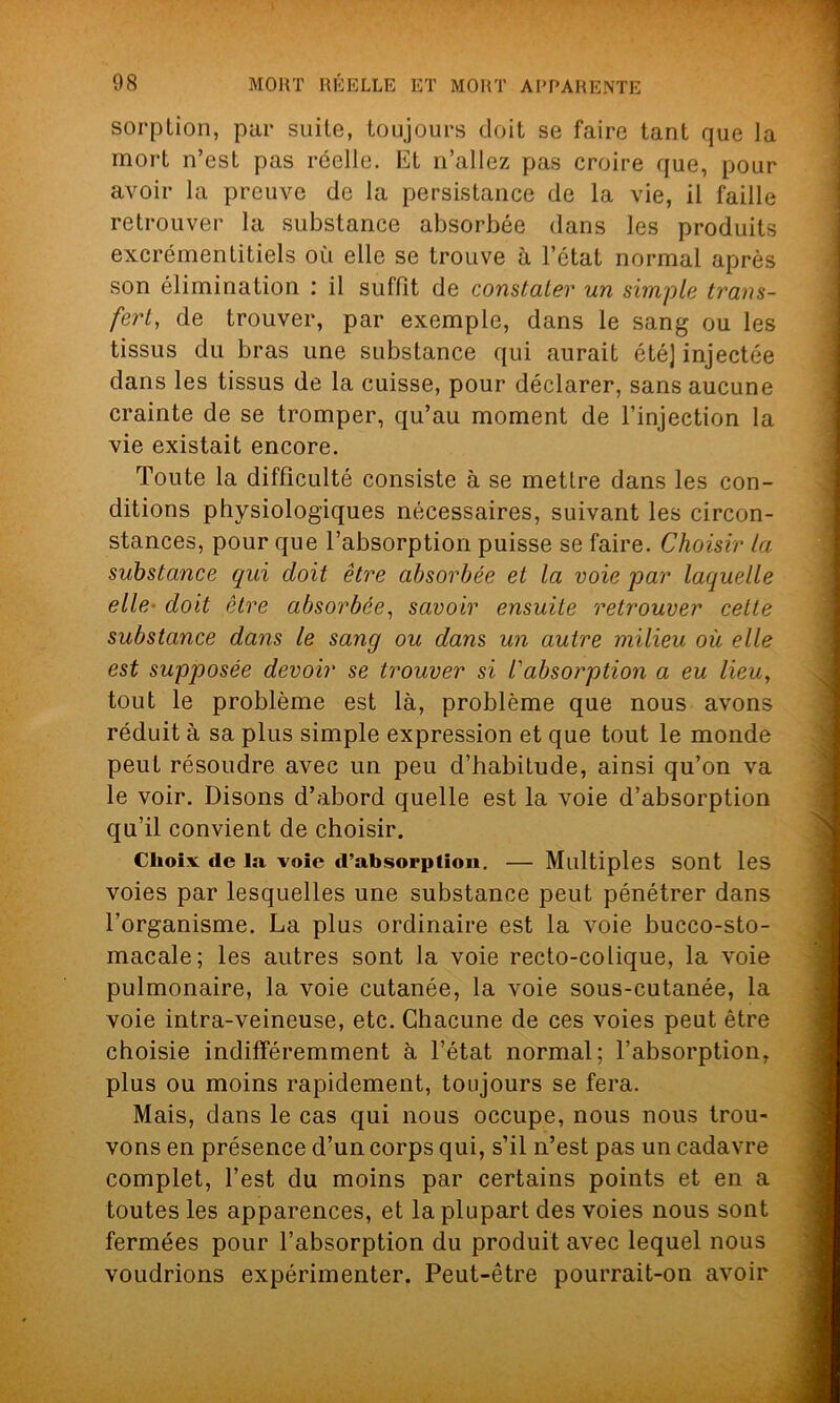 sorption, par suite, toujours doit se faire tant que la mort n’est pas réelle. Et n’allez pas croire que, pour avoir la preuve de la persistance de la vie, il faille retrouver la substance absorbée dans les produits excrémentitiels où elle se trouve à l’état normal après son élimination : il suffit de constater un simple trans- fert, de trouver, par exemple, dans le sang ou les tissus du bras une substance qui aurait été] injectée dans les tissus de la cuisse, pour déclarer, sans aucune crainte de se tromper, qu’au moment de l’injection la vie existait encore. Toute la difficulté consiste à se mettre dans les con- ditions physiologiques nécessaires, suivant les circon- stances, pour que l’absorption puisse se faire. Choisir la substance qui doit être absorbée et la voie par laquelle elle doit être absorbée, savoir ensuite retrouver cette substance dans le sang ou dans un autre milieu où elle est supposée devoir se trouver si /’absorption a eu lieu, tout le problème est là, problème que nous avons réduit à sa plus simple expression et que tout le monde peuL résoudre avec un peu d’habitude, ainsi qu’on va le voir. Disons d’abord quelle est la voie d’absorption qu’il convient de choisir. Choiv de la voie d’absorption. — Multiples sont les voies par lesquelles une substance peut pénétrer dans l’organisme. La plus ordinaire est la voie bucco-sto- macale; les autres sont la voie recto-colique, la voie pulmonaire, la voie cutanée, la voie sous-cutanée, la voie intra-veineuse, etc. Chacune de ces voies peut être choisie indifféremment à l’état normal; l’absorption, plus ou moins rapidement, toujours se fera. Mais, dans le cas qui nous occupe, nous nous trou- vons en présence d’un corps qui, s’il n’est pas un cadavre complet, l’est du moins par certains points et en a toutes les apparences, et la plupart des voies nous sont fermées pour l’absorption du produit avec lequel nous voudrions expérimenter. Peut-être pourrait-on avoir