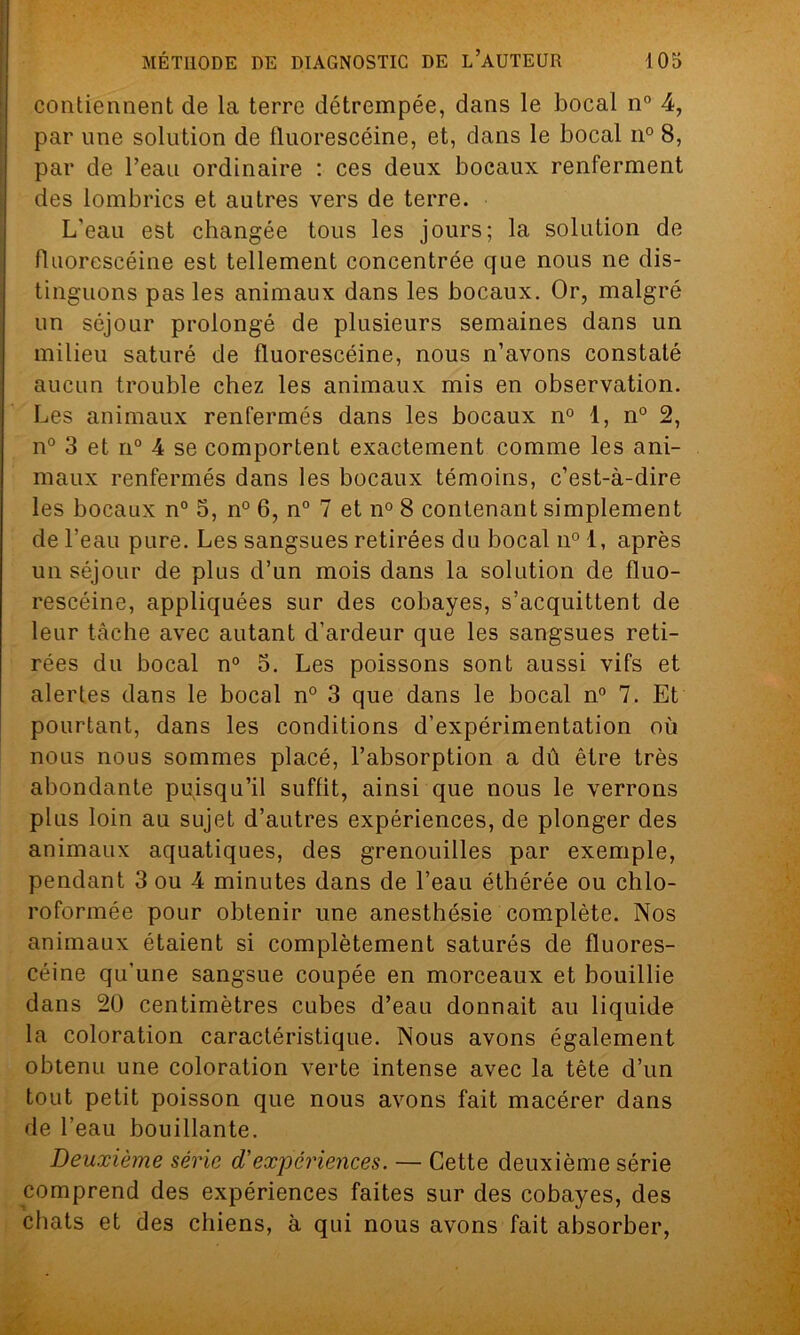 contiennent de la terre détrempée, dans le bocal n° 4, par une solution de fluorescéine, et, dans le bocal n° 8, par de l’eau ordinaire : ces deux bocaux renferment des lombrics et autres vers de terre. L'eau est changée tous les jours; la solution de fluorescéine est tellement concentrée que nous ne dis- tinguons pas les animaux dans les bocaux. Or, malgré un séjour prolongé de plusieurs semaines dans un milieu saturé de fluorescéine, nous n’avons constaté aucun trouble chez les animaux mis en observation. Les animaux renfermés dans les bocaux n° 1, n° 2, n° 3 et n° 4 se comportent exactement comme les ani- maux renfermés dans les bocaux témoins, c’est-à-dire les bocaux n° 5, n° 6, n° 7 et n° 8 contenant simplement de l’eau pure. Les sangsues retirées du bocal n°l, après un séjour de plus d’un mois dans la solution de fluo- rescéine, appliquées sur des cobayes, s’acquittent de leur tâche avec autant d’ardeur que les sangsues reti- rées du bocal n° 5. Les poissons sont aussi vifs et alertes dans le bocal n° 3 que dans le bocal n° 7. Et pourtant, dans les conditions d’expérimentation où nous nous sommes placé, l’absorption a dû être très abondante puisqu’il suffit, ainsi que nous le verrons plus loin au sujet d’autres expériences, de plonger des animaux aquatiques, des grenouilles par exemple, pendant 3 ou 4 minutes dans de l’eau éthérée ou chlo- roformée pour obtenir une anesthésie complète. Nos animaux étaient si complètement saturés de fluores- céine qu’une sangsue coupée en morceaux et bouillie dans 20 centimètres cubes d’eau donnait au liquide la coloration caractéristique. Nous avons également obtenu une coloration verte intense avec la tête d’un tout petit poisson que nous avons fait macérer dans de l’eau bouillante. Deuxième série d'expériences. — Cette deuxième série comprend des expériences faites sur des cobayes, des chats et des chiens, à qui nous avons fait absorber,