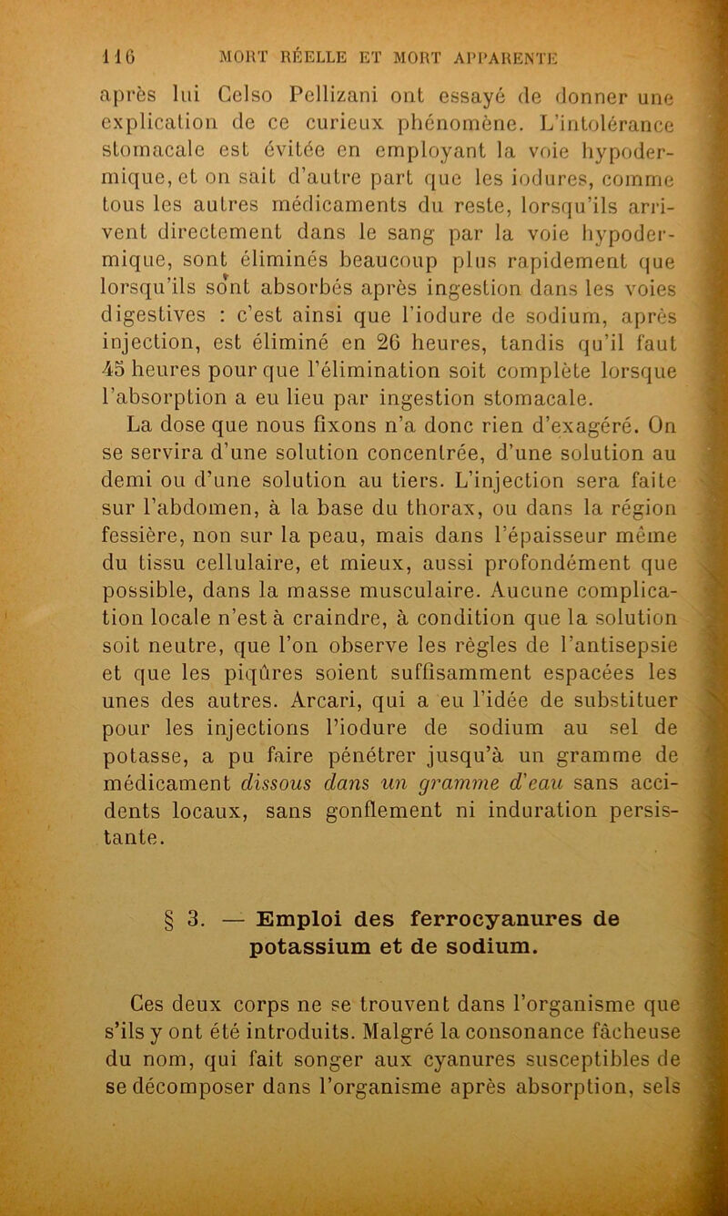 après lui Gclso Pcllizani ont essayé de donner une explication de ce curieux phénomène. L’intolérance stomacale est évitée en employant la voie hypoder- mique, et on sait d’autre part que les indurés, comme tous les autres médicaments du reste, lorsqu’ils arri- vent directement dans le sang par la voie hypoder- mique, sont éliminés beaucoup plus rapidement que lorsqu’ils sont absorbés après ingestion dans les voies digestives : c’est ainsi que l’iodure de sodium, après injection, est éliminé en 26 heures, tandis qu’il faut 45 heures pour que l’élimination soit complète lorsque l’absorption a eu lieu par ingestion stomacale. La dose que nous fixons n’a donc rien d’exagéré. On se servira d’une solution concentrée, d’une solution au demi ou d’une solution au tiers. L’injection sera faite sur l’abdomen, à la base du thorax, ou dans la région fessière, non sur la peau, mais dans l’épaisseur même du tissu cellulaire, et mieux, aussi profondément que possible, dans la masse musculaire. Aucune complica- tion locale n’est à craindre, à condition que la solution soit neutre, que l’on observe les règles de l’antisepsie et que les piqûres soient suffisamment espacées les unes des autres. Arcari, qui a eu l’idée de substituer pour les injections l’iodure de sodium au sel de potasse, a pu faire pénétrer jusqu’à un gramme de médicament dissous dans un gramme d'eau sans acci- dents locaux, sans gonflement ni induration persis- tante. § 3. — Emploi des ferrocyanures de potassium et de sodium. Ces deux corps ne se trouvent dans l’organisme que s’ils y ont été introduits. Malgré la consonance fâcheuse du nom, qui fait songer aux cyanures susceptibles de se décomposer dans l’organisme après absorption, sels