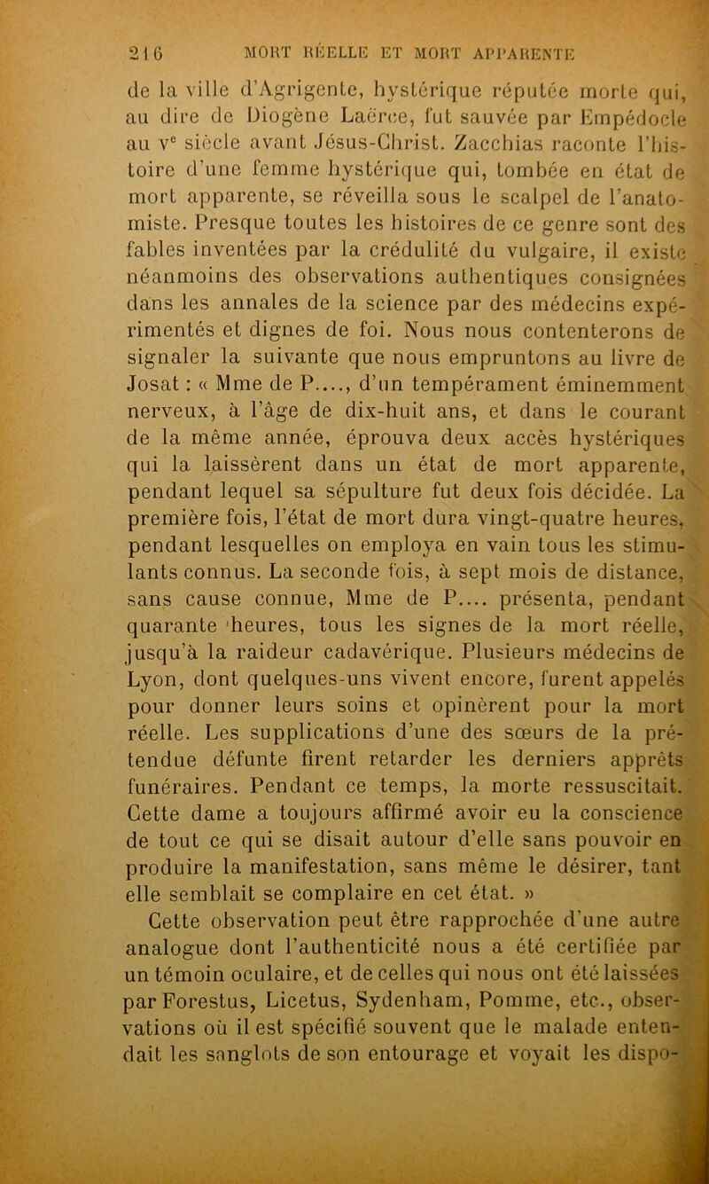 de la ville d’Agrigente, hystérique réputée morte qui, au dire de Diogène Laëree, fut sauvée par Empédoele au ve siècle avant Jésus-Christ. Zacchias raconte l’his- toire d’une femme hystérique qui, tombée en état de mort apparente, se réveilla sous le scalpel de l’anato- miste. Presque toutes les histoires de ce genre sont des fables inventées par la crédulité du vulgaire, il existe néanmoins des observations authentiques consignées dans les annales de la science par des médecins expé- rimentés et dignes de foi. Nous nous contenterons de signaler la suivante que nous empruntons au livre de Josat : « Mme de P...., d’un tempérament éminemment nerveux, à l’âge de dix-huit ans, et dans le courant de la même année, éprouva deux accès hystériques qui la laissèrent dans un état de mort apparente, pendant lequel sa sépulture fut deux fois décidée. La première fois, l’état de mort dura vingt-quatre heures, pendant lesquelles on employa en vain tous les stimu- lants connus. La seconde fois, à sept mois de distance, sans cause connue, Mme de P.... présenta, pendant quarante 'heures, tous les signes de la mort réelle, jusqu’à la raideur cadavérique. Plusieurs médecins de Lyon, dont quelques-uns vivent encore, furent appelés pour donner leurs soins et opinèrent pour la mort réelle. Les supplications d’une des sœurs de la pré- tendue défunte firent retarder les derniers apprêts funéraires. Pendant ce temps, la morte ressuscitait. Cette dame a toujours affirmé avoir eu la conscience de tout ce qui se disait autour d’elle sans pouvoir en produire la manifestation, sans même le désirer, tant elle semblait se complaire en cet état. » Cette observation peut être rapprochée d’une autre analogue dont l’authenticité nous a été certifiée par un témoin oculaire, et de celles qui nous ont été laissées parForestus, Licetus, Sydenham, Pomme, etc., obser- vations où il est spécifié souvent que le malade enten- dait les sanglots de son entourage et voyait les dispo-