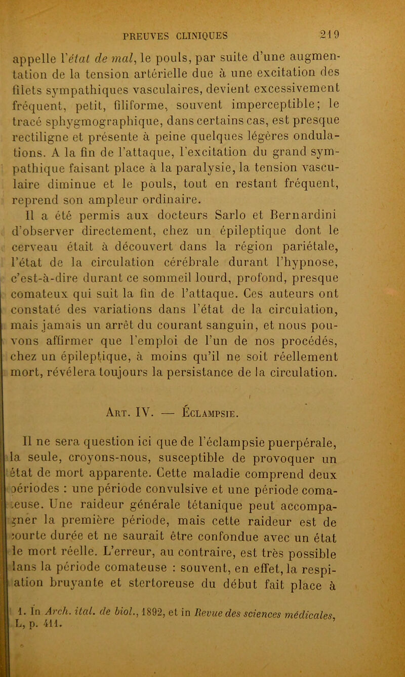 appelle Yétat de mal, le pouls, par suite d’une augmen- tation de la tension artérielle due à une excitation des filets sympathiques vasculaires, devient excessivement fréquent, petit, filiforme, souvent imperceptible; le tracé sphygmographique, dans certains cas, est presque rectiligne et présente à peine quelques légères ondula- tions. A la fin de l’attaque, l’excitation du grand sym- pathique faisant place à la paralysie, la tension vascu- laire diminue et le pouls, tout en restant fréquent, reprend son ampleur ordinaire. Il a été permis aux docteurs Sarlo et Bernardini d’observer directement, chez un épileptique dont le cerveau était à découvert dans la région pariétale, l’état de la circulation cérébrale durant l’hypnose, c’est-à-dire durant ce sommeil lourd, profond, presque comateux qui suit la fin de l’attaque. Ces auteurs ont constaté des variations dans l’état de la circulation, mais jamais un arrêt du courant sanguin, et nous pou- vons affirmer que l'emploi de l’un de nos procédés, chez un épileptique, à moins qu’il ne soit réellement mort, révélera toujours la persistance de la circulation. s' Art. IY. — Eclampsie. Il ne sera question ici que de l’éclampsie puerpérale, la seule, croyons-nous, susceptible de provoquer un ; état de mort apparente. Cette maladie comprend deux aériodes : une période convulsive et une période coma- teuse. Une raideur générale tétanique peut accompa- gner la première période, mais cette raideur est de courte durée et ne saurait être confondue avec un état le mort réelle. L’erreur, au contraire, est très possible tans la période comateuse : souvent, en effet, la respi- alion bruyante et stertoreuse du début fait place à 1. In Arcli. ital. de biol., 1892, et in Revue des sciences médicales L, p. 411. ’