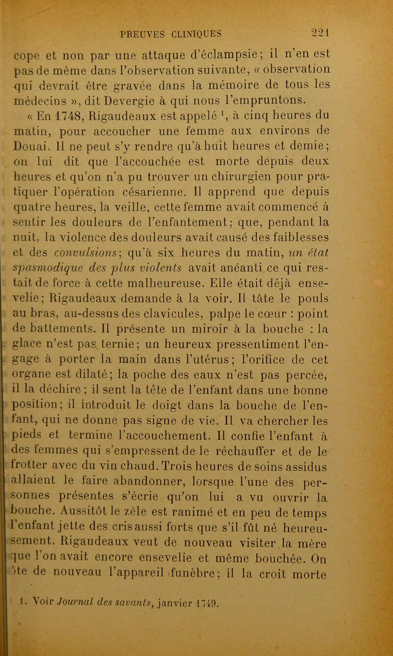 cope et non par une attaque d’éclampsie; il n’en est pas de même dans l’observation suivante, « observation qui devrait êlre gravée dans la mémoire de tous les médecins », dit Devergie à qui nous l’empruntons. « En 1748, Rigaudeaux est appelé \ à cinq heures du matin, pour accoucher une femme aux environs de Douai. Il ne peut s’y rendre qu’à huit heures et demie; on lui dit que l’accouchée est morte depuis deux heures et qu’on n’a pu trouver un chirurgien pour pra- tiquer l’opération césarienne. Il apprend que depuis quatre heures, la veille, cette femme avait commencé à sentir les douleurs de l’enfantement; que, pendant la nuit, la violence des douleurs avait causé des faiblesses et des convulsions; qu’à six heures du matin, un état spasmodique des plus violents avait anéanti ce qui res- tait de force à cette malheureuse. Elle était déjà ense- velie; Rigaudeaux demande à la voir. Il tâte le pouls au bras, au-dessus des clavicules, palpe le cœur : point de battements. Il présente un miroir à la bouche : la glace n’est pas,ternie; un heureux pressentiment l’en- gage à porter la main dans l’utérus ; l’orifice de cet organe est dilaté; la poche des eaux n’est pas percée, il la déchire ; il sent la tête de l’enfant dans une bonne position; il introduit le doigt dans la bouche de l’en- fant, qui ne donne pas signe de vie. Il va chercher les pieds et termine l’accouchement. Il confie l’enfant à des femmes qui s’empressent de le réchauffer et de le frotter avec du vin chaud. Trois heures de soins assidus allaient le faire abandonner, lorsque l’une des per- sonnes présentes s’écrie qu’on lui a vu ouvrir la bouche. Aussitôt le zèle est ranimé et en peu de temps l’enfant jette des cris aussi forts que s’il fût né heureu- sement. Rigaudeaux veut de nouveau visiter la mère que I on avait encore ensevelie et même bouchée. On 5te de nouveau l’appareil funèbre; il la croit morte 1. Voir Journal des savants, janvier 1749.