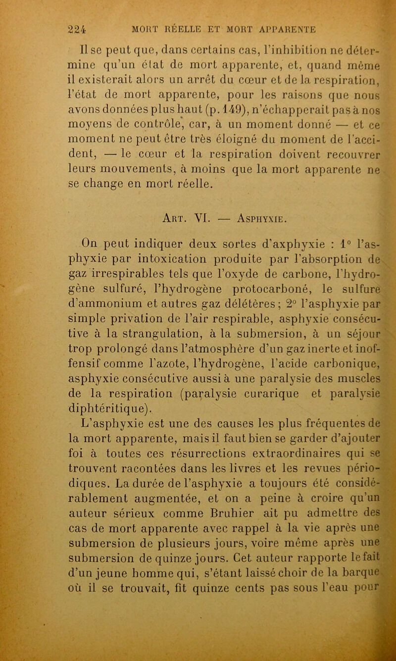 Il se peut que, dans certains cas, l’inhibition ne déter- mine qu’un élat de mort apparente, et, quand même il existerait alors un arrêt du cœur et de la respiration, l’état de mort apparente, pour les raisons que nous avons données plus haut (p. 149), n’échapperait pas à nos moyens de contrôle*, car, à un moment donné — et ce moment ne peut être très éloigné du moment de l’acci- dent, — le cœur et la respiration doivent recouvrer leurs mouvements, à moins que la mort apparente ne se change en mort réelle. Art. VI. — Asphyxie. On peut indiquer deux sortes d'axphyxie : 1° l’as- phyxie par intoxication produite par l’absorption de gaz irrespirables tels que l’oxyde de carbone, l’hydro- gène sulfuré, l’hydrogène protocarboné, le sulfure d’ammonium et autres gaz délétères; 2° l’asphyxie par simple privation de l’air respirable, asphyxie consécu- tive à la strangulation, à la submersion, à un séjour trop prolongé dans l’atmosphère d’un gaz inerte et inof- fensif comme l’azote, l’hydrogène, l’acide carbonique, asphyxie consécutive aussi à une paralysie des muscles de la respiration (paralysie curarique et paralysie diphtéritique). L’asphyxie est une des causes les plus fréquentes de la mort apparente, mais il faut bien se garder d’ajouter foi à toutes ces résurrections extraordinaires qui se trouvent racontées dans les livres et les revues pério- diques. La durée de l’asphyxie a toujours été considé- rablement augmentée, et on a peine à croire qu’un auteur sérieux comme Bruhier ait pu admettre des cas de mort apparente avec rappel à la vie après une submersion de plusieurs jours, voire même après une submersion de quinze jours. Cet auteur rapporte le fait d’un jeune homme qui, s’étant laissé choir de la barque où il se trouvait, fit quinze cents pas sous l’eau pour