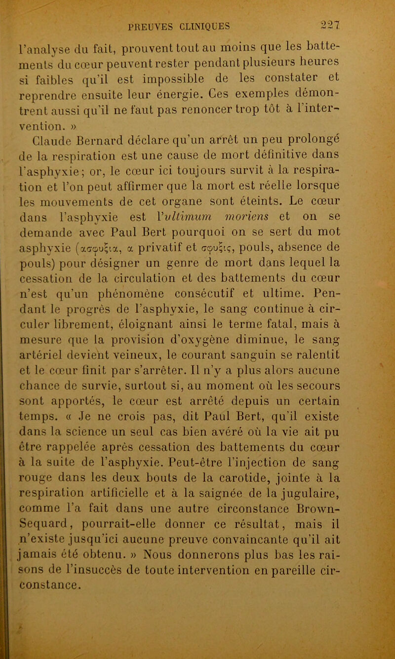 l’analyse du fait, prouvent tout au moins que les batte- ments du cœur peuvent rester pendant plusieurs heures si faibles qu’il est impossible de les constater et reprendre ensuite leur énergie. Ces exemples démon- trent aussi qu'il ne faut pas renoncer trop tôt à 1 inter- vention. » Claude Bernard déclare qu’un arrêt un peu prolongé de la respiration est une cause de mort définitive dans l'asphyxie; or, le cœur ici toujours survit à la respira- tion et l’on peut affirmer que la mort est réelle lorsque les mouvements de cet organe sont éteints. Le cœur dans l’asphyxie est Vvltimum moriens et on se demande avec Paul Bert pourquoi on se sert du mot asphyxie (ocGcpuffia, a privatif et scpu^.ç, pouls, absence de pouls) pour désigner un genre de mort dans lequel la cessation de la circulation et des battements du cœur n’est qu’un phénomène consécutif et ultime. Pen- dant le progrès de l’asphyxie, le sang continue à cir- culer librement, éloignant ainsi le terme fatal, mais à mesure que la provision d’oxygène diminue, le sang- artériel devient veineux, le courant sanguin se ralentit et le cœur finit par s’arrêter. Il n’y a plus alors aucune chance de survie, surtout si, au moment où les secours sont apportés, le cœur est arrêté depuis un certain temps. « Je ne crois pas, dit Paul Bert, qu'il existe dans la science un seul cas bien avéré où la vie ait pu être rappelée après cessation des battements du cœur à la suite de l'asphyxie. Peut-être l’injection de sang rouge dans les deux bouts de la carotide, jointe à la respiration artificielle et à la saignée de la jugulaire, comme l’a fait dans une autre circonstance Brown- Sequard, pourrait-elle donner ce résultat, mais il n’existe jusqu'ici aucune preuve convaincante qu’il ait jamais été obtenu. » Nous donnerons plus bas les rai- sons de l’insuccès de toute intervention en pareille cir- constance.