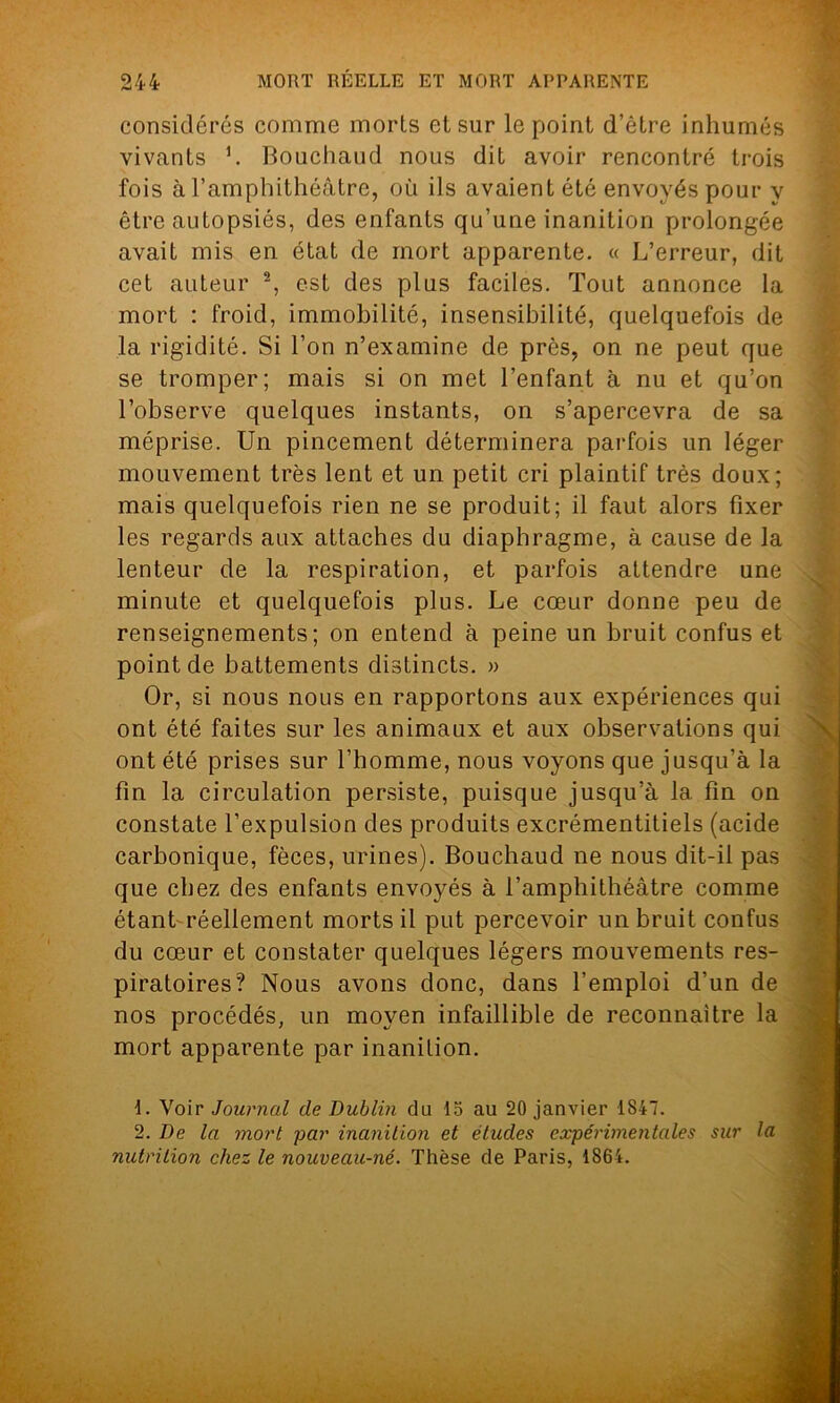 considérés comme morts et sur le point d’être inhumés vivants h Bouchaud nous dit avoir rencontré trois fois à l’amphithéâtre, où ils avaient été envoyés pour y être autopsiés, des enfants qu’une inanition prolongée avait mis en état de mort apparente. « L’erreur, dit cet auteur 1 2, est des plus faciles. Tout annonce la mort : froid, immobilité, insensibilité, quelquefois de la rigidité. Si l’on n’examine de près, on ne peut que se tromper; mais si on met l’enfant à nu et qu’on l’observe quelques instants, on s’apercevra de sa méprise. Un pincement déterminera parfois un léger mouvement très lent et un petit cri plaintif très doux; mais quelquefois rien ne se produit; il faut alors fixer les regards aux attaches du diaphragme, à cause de la lenteur de la respiration, et parfois attendre une minute et quelquefois plus. Le cœur donne peu de renseignements; on entend à peine un bruit confus et point de battements distincts. » Or, si nous nous en rapportons aux expériences qui ont été faites sur les animaux et aux observations qui ont été prises sur l’homme, nous voyons que jusqu’à la fin la circulation persiste, puisque jusqu’à la fin on constate l’expulsion des produits excrémentitiels (acide carbonique, fèces, urines). Bouchaud ne nous dit-il pas que chez des enfants envoyés à l’amphithéâtre comme étant réellement morts il put percevoir un bruit confus du cœur et constater quelques légers mouvements res- piratoires? Nous avons donc, dans l’emploi d’un de nos procédés, un moyen infaillible de reconnaître la mort apparente par inanition. 1. Voir Journal de Dublin du 15 au 20 janvier 1S47. 2. De la mort par inanition et éludes expérimentales sur la nutrition chez le nouveau-né. Thèse de Paris, 1864.