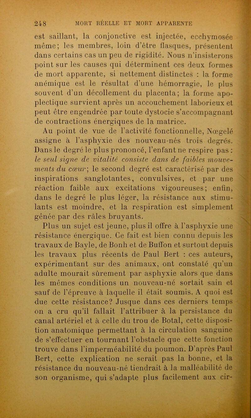 est saillant, la conjonctive est injectée, ecchymosée môme; les membres, loin d’être flasques, présentent dans certains cas un peu de rigidité. Nous n’insisterons point sur les causes qui déterminent ces deux formes de mort apparente, si nettement distinctes : la forme anémique est le résultat d’une hémorragie, le plus souvent d’un décollement du placenta; la forme apo- plectique survient après un accouchement laborieux et peut être engendrée par toute dystocie s’accompagnant de contractions énergiques de la matrice. Au point de vue de l’activité fonctionnelle, Nœgelé assigne à l’asphyxie des nouveau-nés trois degrés. Dans le degré le plus prononcé, l’enfant ne respire pas : le seul signe de vitalité consiste dans de faibles mouve- ments du cœur; le second degré est caractérisé par des inspirations sanglotantes, convulsives, et par une réaction faible aux excitations vigoureuses; enfin, dans le degré le plus léger, la résistance aux stimu- lants est moindre, et la respiration est simplement gênée par des râles bruyants. Plus un sujet est jeune, plus il offre à l’asphyxie une résistance énergique. Ce fait est bien connu depuis les travaux de Bayle, de Bonh et de Buffon et surtout depuis les travaux plus récents de Paul Bert : ces auteurs, expérimentant sur des animaux, ont constaté qu’un adulte mourait sûrement par asphyxie alors que dans les mêmes conditions un nouveau-né sortait sain et sauf de l’épreuve à laquelle il était soumis. A quoi est due cette résistance? Jusque dans ces derniers temps on a cru qu’il fallait l’attribuer à la persistance du canal artériel et à celle du trou de Botal, cette disposi- tion anatomique permettant à la circulation sanguine de s’effectuer en tournant l’obstacle que cette fonction trouve dans l’imperméabilité du poumon. D’après Paul Bert, cette explication ne serait pas la bonne, et la résistance du nouveau-né tiendrait à la malléabilité de son organisme, qui s’adapte plus facilement aux cir-