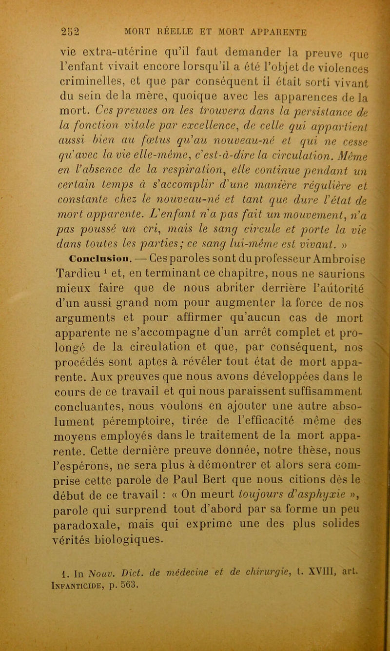 vie extra-utérine qu’il faut demander la preuve que l’enfant vivait encore lorsqu’il a été l’objet de violences criminelles, et que par conséquent il était sorti vivant du sein delà mère, quoique avec les apparences delà mort. Ces -preuves on les trouvera dans la persistance de la fonction vitale par excellence, de celle qui appartient aussi bien au fœtus qu'au nouveau-né et qui ne cesse qu'avec la vie elle-même, c'est-à-dire la circulation. Même en l’absence de la respiration, elle continue pendant un certain temps à s’accomplir d'une manière régulière et constante chez le nouveau-né et tant que dure l'état de mort apparente. L'enfant n'a pas fait un mouvement, n'a pas poussé un cri, mais le sang circule et porte la vie dans toutes les parties; ce sang lui-même est vivant. » Conclusion. — Ces paroles sont du professeur Ambroise Tardieu 1 et, en terminant ce chapitre, nous ne saurions mieux faire que de nous abriter derrière l’autorité d’un aussi grand nom pour augmenter la force de nos arguments et pour affirmer qu’aucun cas de mort apparente ne s’accompagne d’un arrêt complet et pro- longé de la circulation et que, par conséquent, nos procédés sont aptes à révéler tout état de mort appa- rente. Aux preuves que nous avons développées dans le cours de ce travail et qui nous paraissent suffisamment concluantes, nous voulons en ajouter une autre abso- lument péremptoire, tirée de l’efficacité même des moyens employés dans le traitement de la mort appa- rente. Cette dernière preuve donnée, notre thèse, nous l’espérons, ne sera plus à démontrer et alors sera com- prise cette parole de Paul Bert que nous citions dès le début de ce travail : « On meurt toujours d’asphyxie », parole qui surprend tout d’abord par sa forme un peu paradoxale, mais qui exprime une des plus solides vérités biologiques. 1. In Nouv. Dict. de médecine et de chirurgie, t. XVIII, art. Infanticide, p. 563.