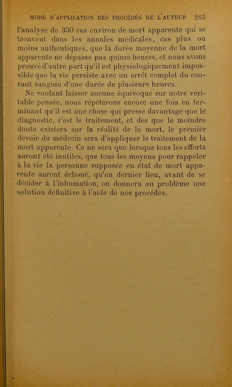 l’analyse de 350 cas environ de mort apparente qui se trouvent dans les annales médicales, cas plus ou moins authentiques, que la durée moyenne de la mort apparente ne dépasse pas quinze heures, et nous avons prouvé d’autre part qu’il est physiologiquement impos- sible que la vie persiste avec un arrêt complet du cou- rant sanguin d’une durée de plusieurs heures. Ne voulant laisser aucune équivoque sur notre véri- table pensée, nous répéterons encore une fois en ter- minant qu’il est une chose qui presse davantage que le diagnostic, c’est le traitement, et dès que le moindre doute existera sur la réalité de la mort, le premier devoir du médecin sera d’appliquer le traitement de la mort apparente. Ce ne sera que lorsque tous les efforts auront été inutiles, que tous les moyens pour rappeler à la vie la personne supposée en état de mort appa- rente auront échoué, qu’en dernier lieu, avant de se décider à l’inhumation, on donnera au problème une solution définitive à l’aide de nos procédés.