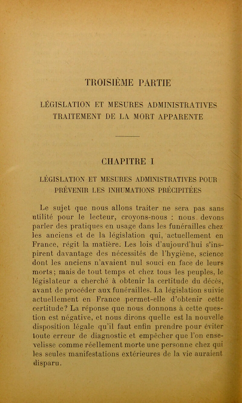 TROISIÈME PARTIE LÉGISLATION ET MESURES ADMINISTRATIVES TRAITEMENT DE LA MORT APPARENTE CHAPITRE I LÉGISLATION ET MESURES ADMINISTRATIVES POUR PRÉVENIR LES INHUMATIONS PRÉCIPITÉES Le sujet que nous allons traiter ne sera pas sans utilité pour le lecteur, croyons-nous : nous devons parler des pratiques en usage dans les funérailles chez les anciens et de la législation qui, actuellement en France, régit la matière. Les lois d’aujourd’hui s’ins- pirent davantage des nécessités de l’hygiène, science dont les anciens n’avaient nul souci en face de leurs morts; mais de tout temps et chez tous les peuples, le législateur a cherché à obtenir la certitude du décès, avant deprocéder aux funérailles. La législation suivie actuellement en France permet-elle d’obtenir cette certitude? La réponse que nous donnons à cette ques- tion est négative, et nous dirons quelle est la nouvelle disposition légale qu’il faut enfin prendre pour éviter toute erreur de diagnostic et empêcher que l’on ense- velisse comme réellement morte une personne chez qui les seules manifestations extérieures de la vie auraient disparu.