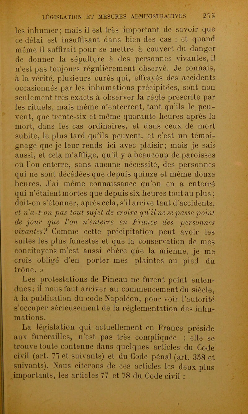 les inhumer; mais il est très important de savoir que ce délai est insuffisant dans bien des cas : et quand même il suffirait pour se mettre à couvert du danger de donner la sépulture à des personnes vivantes, il n’est pas toujours régulièrement observé. Je connais, à la vérité, plusieurs curés qui, effrayés des accidents occasionnés par les inhumations précipitées, sont non seulement très exacts à observer la règle prescrite par les rituels, mais même n’enterrent, tant qu’ils le peu- vent, que trente-six et même quarante heures après la mort, dans les cas ordinaires, et dans ceux de mort subite, le plus tard qu’ils peuvent, et c’est un témoi- gnage que je leur rends ici avec plaisir; mais je sais aussi, et cela m’afflige, qu’il y a beaucoup de paroisses où l'on enterre, sans aucune nécessité, des personnes qui ne sont décédées que depuis quinze et même douze heures. J’ai même connaissance qu’on en a enterré qui n’étaient mortes que depuis six heures tout au plus ; doit-on s’étonner, après cela, s’il arrive tant d’accidents, et n a-t-on pas tout sujet de croire qu'il ne se passe point de jour que l'on n'enterre en France des personnes vivantes? Comme cette précipitation peut avoir les suites les plus funestes et que la conservation de mes concitoyens m’est aussi chère que la mienne, je me crois obligé d’en porter mes plaintes au pied du trône. » Les protestations de Pineau ne furent point enten- dues; il nous faut arriver au commencement du siècle, à la publication du code Napoléon, pour voir l’autorité s’occuper sérieusement de la réglementation des inhu- mations. La législation qui actuellement en France préside aux funérailles, n’est pas très compliquée : elle se trouve toute contenue dans quelques articles du Code civil (art. 77 et suivants) et du Code pénal (art. 358 et suivants). Nous citerons de ces articles les deux plus importants, les articles 77 et 78 du Code civil :