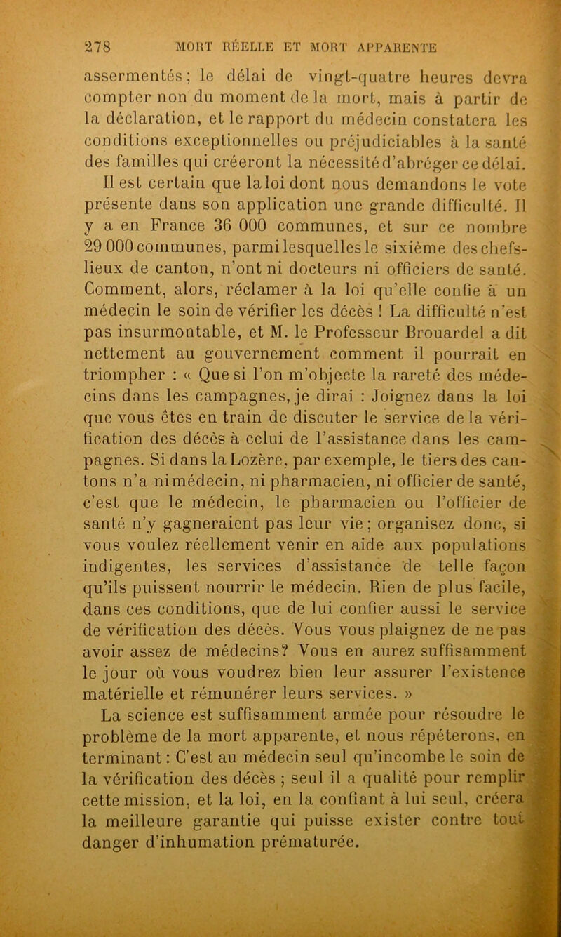 assermentés; le délai de vingt-quatre heures devra compter non du moment de la mort, mais à partir de la déclaration, et le rapport du médecin constatera les conditions exceptionnelles ou préjudiciables à la santé des familles qui créeront la nécessité d’abréger ce délai. Il est certain que la loi dont nous demandons le vote présente dans son application une grande difficulté. 11 y a en France 36 000 communes, et sur ce nombre 29 000 communes, parmi lesquelles le sixième des chefs- lieux de canton, n’ont ni docteurs ni officiers de santé. Comment, alors, réclamer à la loi qu’elle confie à un médecin le soin de vérifier les décès ! La difficulté n'est pas insurmontable, et M. le Professeur Brouardel a dit nettement au gouvernement comment il pourrait en triompher : « Que si l’on m’objecte la rareté des méde- cins dans les campagnes, je dirai : Joignez dans la loi que vous êtes en train de discuter le service delà véri- fication des décès à celui de l’assistance dans les cam- pagnes. Si dans la Lozère, par exemple, le tiers des can- tons n’a ni médecin, ni pharmacien, ni officier de santé, c’est que le médecin, le pharmacien ou l’officier de santé n’y gagneraient pas leur vie ; organisez donc, si vous voulez réellement venir en aide aux populations indigentes, les services d’assistance de telle façon qu’ils puissent nourrir le médecin. Rien de plus facile, dans ces conditions, que de lui confier aussi le service de vérification des décès. Vous vous plaignez de ne pas avoir assez de médecins? Vous en aurez suffisamment le jour où vous voudrez bien leur assurer l’existence matérielle et rémunérer leurs services. » La science est suffisamment armée pour résoudre le problème de la mort apparente, et nous répéterons, en terminant : C’est au médecin seul qu’incombe le soin de la vérification des décès ; seul il a qualité pour remplir cette mission, et la loi, en la confiant à lui seul, créera la meilleure garantie qui puisse exister contre tout danger d’inhumation prématurée.