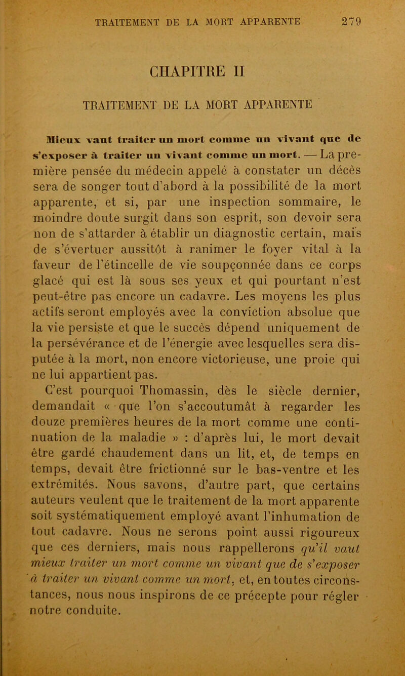 CHAPITRE II TRAITEMENT DE LA MORT APPARENTE Mieux vaut traiter un mort comme un vivant que de s’exposer à traiter uu vivant comme un mort. — La pre- mière pensée du médecin appelé à constater un décès sera de songer tout d’abord à la possibilité de la mort apparente, et si, par une inspection sommaire, le moindre doute surgit dans son esprit, son devoir sera non de s’attarder à établir un diagnostic certain, mais de s’évertuer aussitôt à ranimer le foyer vital à la faveur de l’étincelle de vie soupçonnée dans ce corps glacé qui est là sous ses yeux et qui pourtant n’est peut-être pas encore un cadavre. Les moyens les plus actifs seront employés avec la conviction absolue que la vie persiste et que le succès dépend uniquement de la persévérance et de l’énergie avec lesquelles sera dis- putée à la mort, non encore victorieuse, une proie qui ne lui appartient pas. C’est pourquoi Thomassin, dès le siècle dernier, demandait « que l’on s’accoutumât à regarder les douze premières heures de la mort comme une conti- nuation de la maladie » : d’après lui, le mort devait être gardé chaudement dans un lit, et, de temps en temps, devait être frictionné sur le bas-ventre et les extrémités. Nous savons, d’autre part, que certains auteurs veulent que le traitement de la mort apparente soit systématiquement employé avant l’inhumation de tout cadavre. Nous ne serons point aussi rigoureux que ces derniers, mais nous rappellerons qu'il vaut mieux traiter un mort comme un vivant que de s'exposer à traiter un vivant comme un mort, et, en toutes circons- tances, nous nous inspirons de ce précepte pour régler notre conduite.