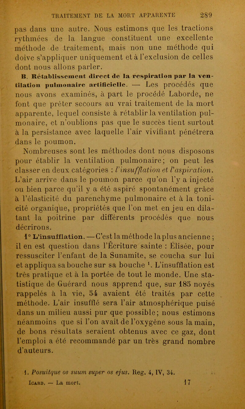 pas dans une autre. Nous estimons que les tractions rythmées de la langue constituent une excellente méthode de traitement, mais non une méthode qui doive s’appliquer uniquement et à l’exclusion de celles dont nous allons parler. B. Rétablissement direct de la respiration par la ven- tilation pulmonaire artificielle. — Les procédés que nous avons examinés, à part le procédé Laborde, ne font que prêter secours au vrai traitement de la mort apparente, lequel consiste à rétablir la ventilation pul- monaire, et n’oublions pas que le succès tient surtout à la persistance avec laquelle l’air vivifiant pénétrera dans le poumon. Nombreuses sont les méthodes dont nous disposons pour établir la ventilation pulmonaire; on peut les classer en deux catégories : V insufflation et Vaspiration. L’air arrive dans le poumon parce qu’on l’y a injecté ou bien parce qu’il y a été aspiré spontanément grâce à l’élasticité du parenchyme pulmonaire et à la toni- cité organique, propriétés que l’on met enjeu en dila- tant la poitrine par différents procédés que nous décrirons. 1° L’insufflation. — C’est la méthode laplus ancienne ; il en est question dans l’Écriture sainte : Elisée, pour ressusciter l’enfant de la Sunamite, se coucha sur lui et appliqua sa bouche sur sa bouche L L’insufflation est très pratique et à la portée de tout le monde. Une sta- tistique de Guérard nous apprend que, sur 185 noyés rappelés à la vie, 54 avaient été traités par cette méthode. L’air insufflé sera l’air atmosphérique puisé dans un milieu aussi pur que possible; nous estimons néanmoins que si l’on avait de l’oxygène sous la main, de bons résultats seraient obtenus avec ce gaz, dont l’emploi a été recommandé par un très grand nombre d’auteurs. d. Posuitque os suum super os ejus. Reg. 4, IV, 34. Icard. — La mort. 17