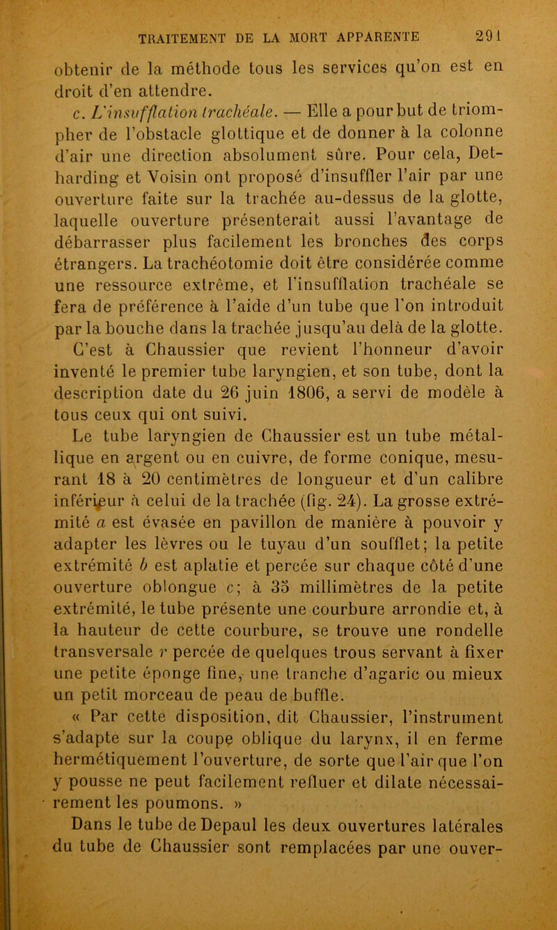 obtenir de la méthode tous les services qu’on est en droit d’en attendre. c. L'insufflation trachéale. — Elle a pour but de triom- pher de l’obstacle glottique et de donner à la colonne d’air une direction absolument sûre. Pour cela, Det- harding et Voisin ont proposé d’insuffler l’air par une ouverture faite sur la trachée au-dessus de la glotte, laquelle ouverture présenterait aussi l’avantage de débarrasser plus facilement les bronches des corps étrangers. La trachéotomie doit être considérée comme une ressource extrême, et l’insufflation trachéale se fera de préférence à l’aide d’un tube que l’on introduit par la bouche dans la trachée jusqu’au delà de la glotte. C’est à Chaussier que revient l’honneur d’avoir inventé le premier tube laryngien, et son tube, dont la description date du 26 juin 1806, a servi de modèle à tous ceux qui ont suivi. Le tube laryngien de Chaussier est un tube métal- lique en argent ou en cuivre, de forme conique, mesu- rant 18 à 20 centimètres de longueur et d’un calibre inférieur à celui de la trachée (fig. 24). La grosse extré- mité a est évasée en pavillon de manière à pouvoir y adapter les lèvres ou le tuyau d’un soufflet; la petite extrémité b est aplatie et percée sur chaque côté d’une ouverture oblongue c; à 35 millimètres de la petite extrémité, le tube présente une courbure arrondie et, à la hauteur de cette courbure, se trouve une rondelle transversale r percée de quelques trous servant à fixer une petite éponge fine, une tranche d’agaric ou mieux un petit morceau de peau de buffle. « Par cette disposition, dit Chaussier, l’instrument s’adapte sur la coupe oblique du larynx, il en ferme hermétiquement l’ouverture, de sorte que l’air que l’on y pousse ne peut facilement refluer et dilate nécessai- rement les poumons. » Dans le tube deDepaul les deux ouvertures latérales du tube de Chaussier sont remplacées par une ouver-