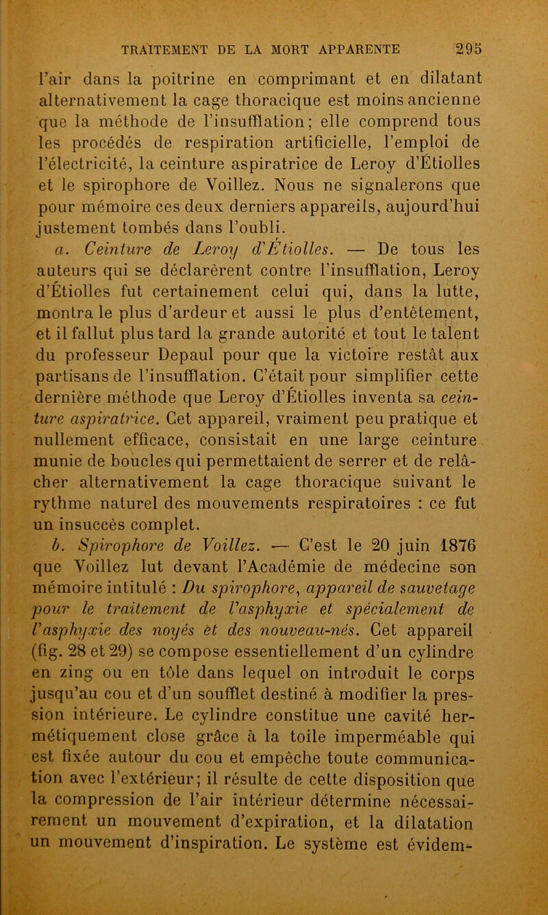 l’air dans la poitrine en comprimant et en dilatant alternativement la cage thoracique est moins ancienne que la méthode de l’insufflation; elle comprend tous les procédés de respiration artificielle, l’emploi de l’électricité, la ceinture aspiratrice de Leroy d’Étiolles et le spirophore de Voiliez. Nous ne signalerons que pour mémoire ces deux derniers appareils, aujourd’hui justement tombés dans l’oubli. ° T a. Ceinture de Leroy d'Etiolles. — De tous les auteurs qui se déclarèrent contre l’insufflation, Leroy d’Étiolles fut certainement celui qui, dans la lutte, montra le plus d’ardeur et aussi le plus d’entêtement, et il fallut plus tard la grande autorité et tout le talent du professeur Depaul pour que la victoire restât aux partisans de l'insufflation. C’était pour simplifier cette dernière méthode que Leroy d’Étiolles inventa sa cein- ture aspiratrice. Cet appareil, vraiment peu pratique et nullement efficace, consistait en une large ceinture munie de boucles qui permettaient de serrer et de relâ- cher alternativement la cage thoracique suivant le rythme naturel des mouvements respiratoires : ce fut un insuccès complet. b. Spirophore de Voiliez. — C’est le 20 juin 1876 que Voiliez lut devant l’Académie de médecine son mémoire intitulé : Du spirophore, appareil de sauvetage pour le traitement de l'asphyxie et spécialement de l'asphyxie des noyés èt des nouveau-nés. Cet appareil (fig. 28 et 29) se compose essentiellement d’un cylindre en zing ou en tôle dans lequel on introduit le corps jusqu’au cou et d’un soufflet destiné à modifier la pres- sion intérieure. Le cylindre constitue une cavité her- métiquement close grâce à la toile imperméable qui est fixée autour du cou et empêche toute communica- tion avec l’extérieur; il résulte de cette disposition que la compression de l’air intérieur détermine nécessai- rement un mouvement d’expiration, et la dilatation un mouvement d’inspiration. Le système est évidem-