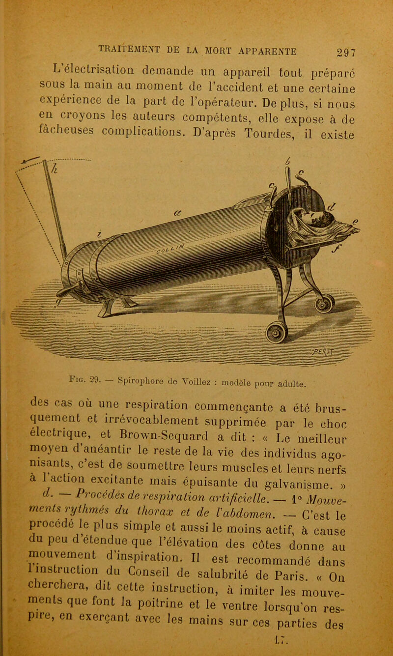 L électrisation demande un appareil tout préparé sous la main au moment de l’accident et une certaine expérience de la part de l’opérateur. Déplus, si nous en ci oyons les auteurs compétents, elle expose à de fâcheuses complications. D’après Tourdes, il existe des cas où une respiration commençante a été brus- quement et irrévocablement supprimée par le choc électrique, et Brown-Sequard a dit : « Le meilleur moyen d anéantir le reste de la vie des individus ago- nisants, c’est de soumettre leurs muscles et leurs nerfs à l’action excitante mais épuisante du galvanisme. » d. — Procédés de respiration artificielle. — 1° Mouve- ments rythmés du thorax et de l'abdomen. — C’est le procédé le plus simple et aussi le moins actif, à cause du peu d étendue que l’élévation des côtes donne au mouvement d’inspiration. Il est recommandé dans 1 instruction du Conseil de salubrité de Paris. « On cherchera, dit cette instruction, à imiter les mouve- ments que font J a poitrine et le ventre lorsqu’on res- pire, en exerçant avec les mains sur ces parties des 1.7.