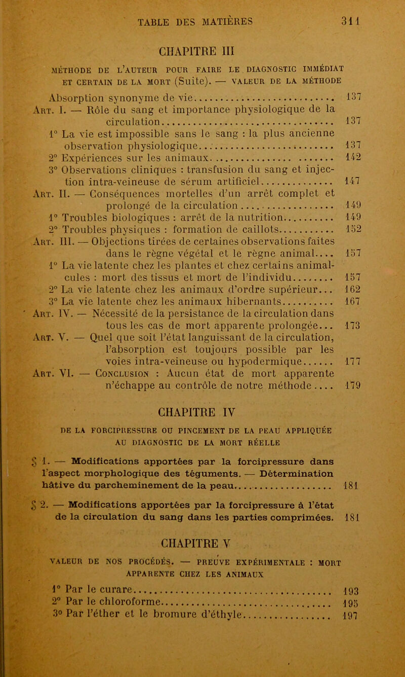 ÇS) CHAPITRE III MÉTHODE DE L’AUTEUR POUR FAIRE LE DIAGNOSTIC IMMÉDIAT ET CERTAIN DE LA MORT (Suite). — VALEUR DE LA MÉTHODE Absorption synonyme de vie 137 Art. I. — Rôle du sang et importance physiologique de la circulation 137 1° La vie est impossible sans le sang : la plus ancienne observation physiologique ; 137 2° Expériences sur les animaux 112 3° Observations cliniques : transfusion du sang et injec- tion intra-veineuse de sérum artificiel 147 Art. II. — Conséquences mortelles d’un arrêt complet et prolongé de la circulation 149 1° Troubles biologiques : arrêt de la nutrition 149 2° Troubles physiques : formation de caillots 152 Art. 111. — Objections tirées de certaines observations faites dans le règne végétal et le règne animal 157 1° La vie latente chez les plantes et chez certains animal- cules : mort des tissus et mort de l’individu 157 2° La vie latente chez les animaux d’ordre supérieur... 162 3° La vie latente chez les animaux hibernants 167 ' Art. IV. — Nécessité de la persistance de la circulation dans tous les cas de mort apparente prolongée... 173 Art. V. — Quel que soit l’état languissant de la circulation, l’absorption est toujours possible par les voies intra-veineuse ou hypodermique 177 Art. VI. — Conclusion : Aucun état de mort apparente n’échappe au contrôle de notre méthode 179 CHAPITRE IV DE LA FORCIPRESSURE OU PINCEMENT DE LA PEAU APPLIQUÉE AU DIAGNOSTIC DE LA MORT RÉELLE 1. — Modifications apportées par la forcipressure dans l’aspect morphologique des téguments. — Détermination hâtive du parcheminement de la peau 181 2. — Modifications apportées par la forcipressure à l’état de la circulation du sang dans les parties comprimées. 181 CHAPITRE V VALEUR DE NOS PROCEDES. — PREUVE EXPÉRIMENTALE : MORT APPARENTE CHEZ LES ANIMAUX 1° Par le curare 193 2° Par le chloroforme 193 3° Par l’éther et le bromure d’éthyle 197