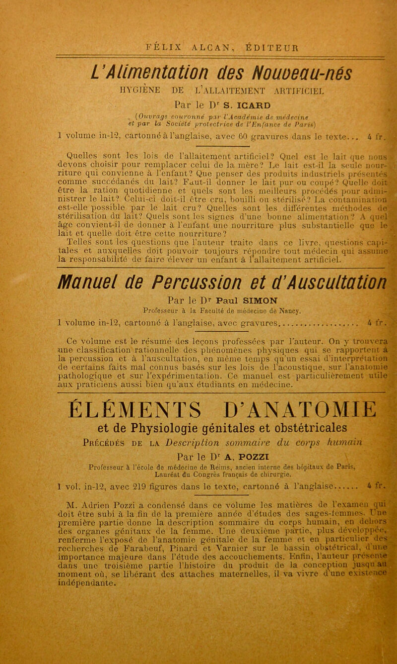 L’Alimentation des Nouoeau-nés HYGIÈNE DE L’ALLAITEMENT ARTIFICIEL Par le Dr S. icard . (Ouvrage couronné par l'Académie de médecine cl par la Société protectrice de VEnfante de l'aris) 1 volume in-12, cartonné à l’anglaise, avec GO gravures dans le texte... 4 l'r. Quelles sont les lois de l’allaitement artificiel? Quel est le lait que nous devons choisir pour remplacer celui de la mère? Le lait est-il la seule nour- riture qui convienne à l’enfant? Que penser des produits industriels présentés comme succédanés du lait? Faut-il donner le lait pur ou coupé? Quelle doit, être la ration quotidienne et quels sont les meilleurs procédés pour admi- nistrer le lait? Celui-ci doit-il être cru, bouilli ou stérilisé? La contamination' est-elle possible par le lait cru? Quelles sont les différentes méthodes de' stérilisation du lait? Quels sont les signes d’une bonne alimentation? A quel âge convient-il do donner à l’enfant une nourriture pdus substantielle que le lait et quelle doit être cette nourriture? Telles sont les questions que l’auteur traite dans ce livre, questions capi- tales et auxquelles doit pouvoir toujours répondre tout médecin qui assume la responsabilité de faire élever un enfant à 1 allaitement artificiel. Manuel de Percussion et d’Auscultation Par le Dr Paul SIMON Professeur à la Faculté de médecine de Nancy. 1 volume in-12, cartonné à l’anglaise, avec gravures 4 fr. Ce volume est le résumé des leçons professées par Fauteur. On y trouvera une classification rationnelle des phénomènes physiques qui se rapportent à la percussion et à l’auscultation, en même temps qu'un essai d’interprétation de certains faits mal connus basés sur les lois de l'acoustique, sur l’anatomie pathologique et sur l’expérimentation. Ce manuel est particulièrement utile aux praticiens aussi bien qu’aux étudiants en médecine. ÉLÉMENTS D’ANATOMIE et de Physiologie génitales et obstétricales Précédés de la Description sommaire du corps humain Par le Dr A. pozzi Professeur à l'école de médecino do Reims, ancien interne des hôpitaux de Paris, Lauréat du Congrès français de chirurgie. 1 vol. in-12, avec 219 figures dans le texte, cartonné à l’anglaise. 4 fr. M. Adrien Pozzi a condensé dans ce volume les matières de l’examen qui doit être subi à la.fin de la première année d’études des sages-femmes. Unes première partie donne la description sommaire du corps humain, en dehors des organes génitaux do la femme. Une deuxième partie, plus développée, renferme l’exposé do l’anatomie génitale de la femme et en particulier des recherches de Farabeuf, Pinard et Yarnicr sur le bassin obstétrical, d une importance majeure dans l’étude des accouchements. Enfin, l’auteur présenter dans une troisième partie l'histoire du produit de la conception jusqu au moment où, se libérant des attaches maternelles, il va vivre dune existence- indépendante.