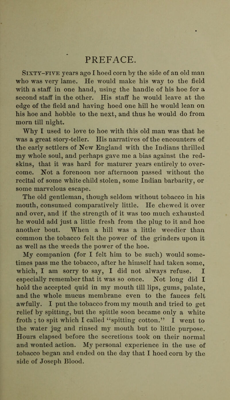 PREFACE. Sixty-five years ago I hoed corn by the side of an old man who was very lame. He would make his way to the field with a staff in one hand, using the handle of his hoe for a second staff in the other. His staff he would leave at the edge of the field and having hoed one hill he would lean on his hoe and hobble to the next, and thus he would do from morn till night. Why I used to love to hoe with this old man was that he was a great story-teller. His narratives of the encounters of the early settlers of New England with the Indians thrilled my whole soul, and perhaps gave me a bias against the red- skins, that it was hard for maturer years entirely to over- come. Not a forenoon nor afternoon passed without the recital of some white child stolen, some Indian barbarity, or some marvelous escape. The old gentleman, though seldom without tobacco in his mouth, consumed comparatively little. He chewed it over and over, and if the strength of it was too much exhausted he would add just a little fresh from the plug to it and hoe another bout. When a hill was a little weedier than common the tobacco felt the power of the grinders upon it as well as the weeds the power of the hoe. My companion (for I felt him to be such) would some- times pass me the tobacco, after he himself had taken some, which, I am sorry to say, I did not always refuse. I especially remember that it was so once. Not long did I hold the accepted quid in my mouth till lips, gums, palate, and the whole mucus membrane even to the fauces felt awfully. I put the tobacco from my mouth and tried to get relief by spitting, but the spittle soon became only a white froth ; to spit which I called “spitting cotton.” I went to the water jug and rinsed my mouth but to little purpose. Hours elapsed before the secretions took on their normal and wonted action. My personal experience in the use of tobacco began and ended on the day that I hoed corn by the side of Joseph Blood.