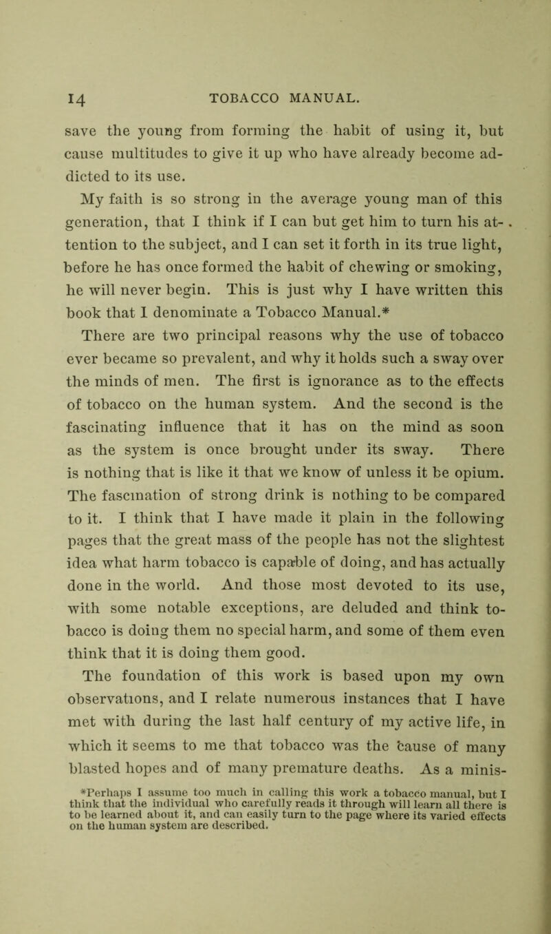 save the young from forming the habit of using it, but cause multitudes to give it up who have already become ad- dicted to its use. My faith is so strong in the average young man of this generation, that I think if I can but get him to turn his at- tention to the subject, and I can set it forth in its true light, before he has once formed the habit of chewing or smoking, he will never begin. This is just why I have written this book that I denominate a Tobacco Manual.* There are two principal reasons why the use of tobacco ever became so prevalent, and why it holds such a sway over the minds of men. The first is ignorance as to the effects of tobacco on the human system. And the second is the fascinating influence that it has on the mind as soon as the system is once brought under its sway. There is nothing that is like it that we know of unless it be opium. The fascination of strong drink is nothing to be compared to it. I think that I have made it plain in the following pages that the great mass of the people has not the slightest idea what harm tobacco is capable of doing, and has actually done in the world. And those most devoted to its use, with some notable exceptions, are deluded and think to- bacco is doing them no special harm, and some of them even think that it is doing them good. The foundation of this work is based upon my own observations, and I relate numerous instances that I have met with during the last half century of my active life, in which it seems to me that tobacco was the fcause of many blasted hopes and of many premature deaths. As a minis- *Perhaps I assume too much in calling this work a tobacco manual, but I think that the individual who carefully reads it through will learn all there is to be learned about it, and can easily turn to the page where its varied effects on the human system are described.