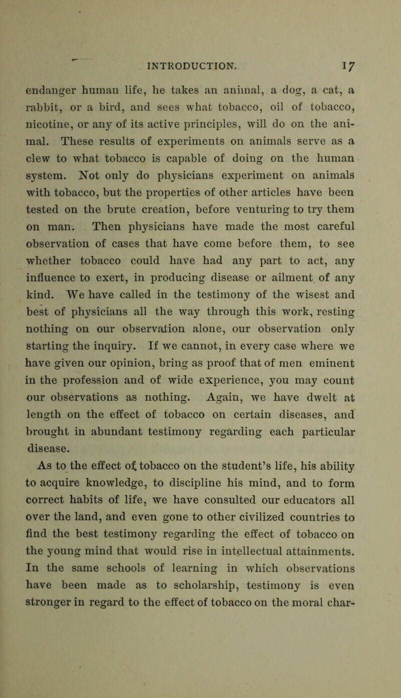 endanger human life, he takes an animal, a dog, a cat, a rabbit, or a bird, and sees what tobacco, oil of tobacco, nicotine, or any of its active principles, will do on the ani- mal. These results of experiments on animals serve as a clew to what tobacco is capable of doing on the human system. Not only do physicians experiment on animals with tobacco, but the properties of other articles have been tested on the brute creation, before venturing to try them on man. Then physicians have made the most careful observation of cases that have come before them, to see whether tobacco could have had any part to act, any influence to exert, in producing disease or ailment of any kind. We have called in the testimony of the wisest and best of physicians all the way through this work, resting nothing on our observation alone, our observation only starting the inquiry. If we cannot, in every case where we have given our opinion, bring as proof that of men eminent in the profession and of wide experience, you may count our observations as nothing. Again, we have dwelt at length on the effect of tobacco on certain diseases, and brought in abundant testimony regarding each particular disease. As to the effect oi; tobacco on the student’s life, his ability to acquire knowledge, to discipline his mind, and to form correct habits of life, we have consulted our educators all over the land, and even gone to other civilized countries to find the best testimony regarding the effect of tobacco on the young mind that would rise in intellectual attainments. In the same schools of learning in which observations have been made as to scholarship, testimony is even stronger in regard to the effect of tobacco on the moral char-