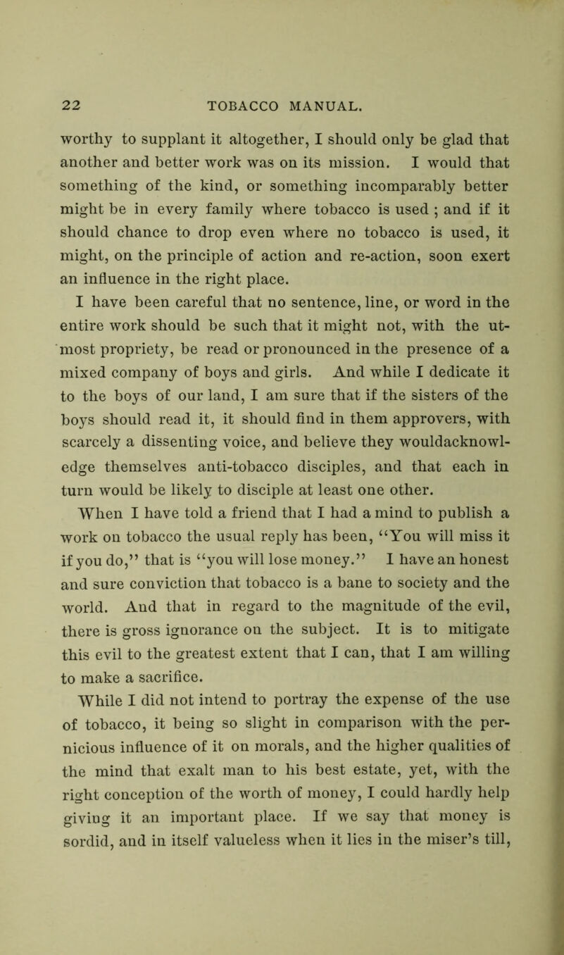 worthy to supplant it altogether, I should only be glad that another and better work was on its mission. I would that something of the kind, or something incomparably better might be in every family where tobacco is used ; and if it should chance to drop even where no tobacco is used, it might, on the principle of action and re-action, soon exert an influence in the right place. I have been careful that no sentence, line, or word in the entire work should be such that it might not, with the ut- most propriety, be read or pronounced in the presence of a mixed company of boys and girls. And while I dedicate it to the boys of our land, I am sure that if the sisters of the boys should read it, it should find in them approvers, with scarcely a dissenting voice, and believe they wouldacknowl- edge themselves anti-tobacco disciples, and that each in turn would be likely to disciple at least one other. When I have told a friend that I had a mind to publish a work on tobacco the usual reply has been, “You will miss it if you do,” that is “you will lose money.” I have an honest and sure conviction that tobacco is a bane to society and the world. And that in regard to the magnitude of the evil, there is gross ignorance on the subject. It is to mitigate this evil to the greatest extent that I can, that I am willing to make a sacrifice. While I did not intend to portray the expense of the use of tobacco, it being so slight in comparison with the per- nicious influence of it on morals, and the higher qualities of the mind that exalt man to his best estate, yet, with the right conception of the worth of money, I could hardly help giving it an important place. If we say that money is sordid, and in itself valueless when it lies in the miser’s till,