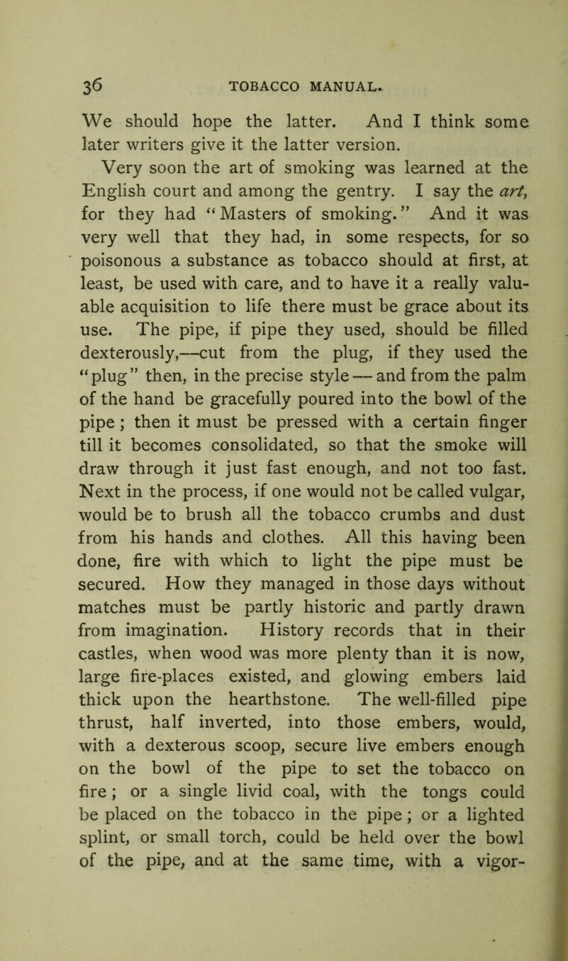 We should hope the latter. And I think some later writers give it the latter version. Very soon the art of smoking was learned at the English court and among the gentry. I say the art, for they had “Masters of smoking.” And it was very well that they had, in some respects, for so poisonous a substance as tobacco should at first, at least, be used with care, and to have it a really valu- able acquisition to life there must be grace about its use. The pipe, if pipe they used, should be filled dexterously,—cut from the plug, if they used the “plug” then, in the precise style — and from the palm of the hand be gracefully poured into the bowl of the pipe; then it must be pressed with a certain finger till it becomes consolidated, so that the smoke will draw through it just fast enough, and not too fast. Next in the process, if one would not be called vulgar, would be to brush all the tobacco crumbs and dust from his hands and clothes. All this having been done, fire with which to light the pipe must be secured. How they managed in those days without matches must be partly historic and partly drawn from imagination. History records that in their castles, when wood was more plenty than it is now, large fire-places existed, and glowing embers laid thick upon the hearthstone. The well-filled pipe thrust, half inverted, into those embers, would, with a dexterous scoop, secure live embers enough on the bowl of the pipe to set the tobacco on fire; or a single livid coal, with the tongs could be placed on the tobacco in the pipe ; or a lighted splint, or small torch, could be held over the bowl of the pipe, and at the same time, with a vigor-