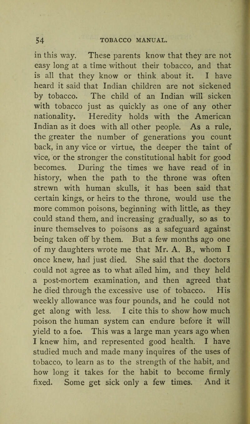 in this way. These parents know that they are not easy long at a time without their tobacco, and that is all that they know or think about it. I have heard it said that Indian children are not sickened by tobacco. The child of an Indian will sicken with tobacco just as quickly as one of any other nationality. Heredity holds with the American Indian as it does with all other people. As a rule, the greater the number of generations you count back, in any vice or virtue, the deeper the taint of vice, or the stronger the constitutional habit for good becomes. During the times we have read of in history, when the path to the throne was often strewn with human skulls, it has been said that certain kings, or heirs to the throne, would use the more common poisons, beginning with little, as they could stand them, and increasing gradually, so as to inure themselves to poisons as a safeguard against being taken off by them. But a few months ago one of my daughters wrote me that Mr. A. B., whom I once knew, had just died. She said that the doctors could not agree as to what ailed him, and they held a post-mortem examination, and then agreed that he died through the excessive use of tobacco. His weekly allowance was four pounds, and he could not get along with less. I cite this to show how much poison the human system can endure before it will yield to a foe. This was a large man years ago when I knew him, and represented good health. I have studied much and made many inquires of the uses of tobacco, to learn as to the strength of the habit, and how long it takes for the habit to become firmly fixed. Some get sick only a few times. And it
