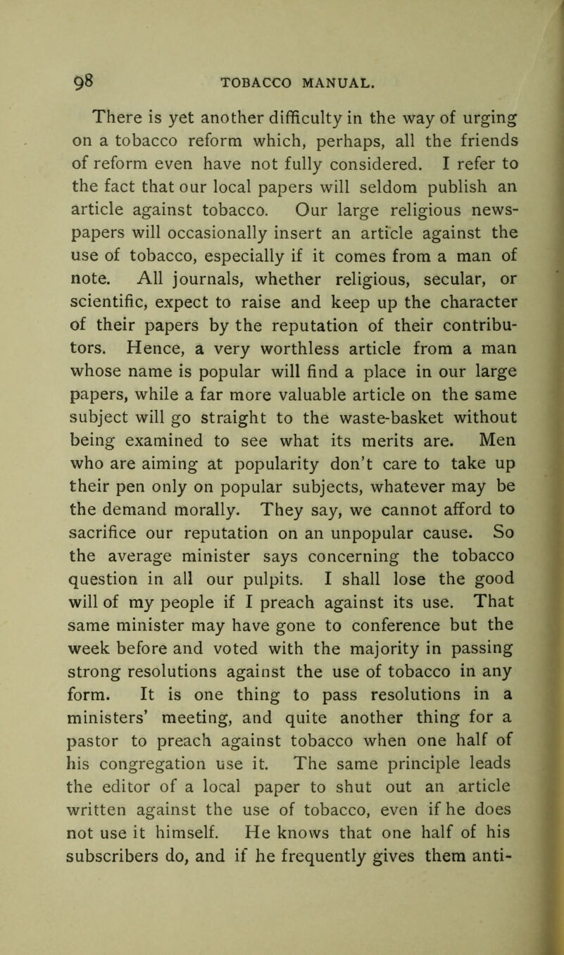 There is yet another difficulty in the way of urging on a tobacco reform which, perhaps, all the friends of reform even have not fully considered. I refer to the fact that our local papers will seldom publish an article against tobacco. Our large religious news- papers will occasionally insert an article against the use of tobacco, especially if it comes from a man of note. All journals, whether religious, secular, or scientific, expect to raise and keep up the character of their papers by the reputation of their contribu- tors. Hence, a very worthless article from a man whose name is popular will find a place in our large papers, while a far more valuable article on the same subject will go straight to the waste-basket without being examined to see what its merits are. Men who are aiming at popularity don’t care to take up their pen only on popular subjects, whatever may be the demand morally. They say, we cannot afford to sacrifice our reputation on an unpopular cause. So the average minister says concerning the tobacco question in all our pulpits. I shall lose the good will of my people if I preach against its use. That same minister may have gone to conference but the week before and voted with the majority in passing strong resolutions against the use of tobacco in any form. It is one thing to pass resolutions in a ministers’ meeting, and quite another thing for a pastor to preach against tobacco when one half of his congregation use it. The same principle leads the editor of a local paper to shut out an article written against the use of tobacco, even if he does not use it himself. He knows that one half of his subscribers do, and if he frequently gives them anti-