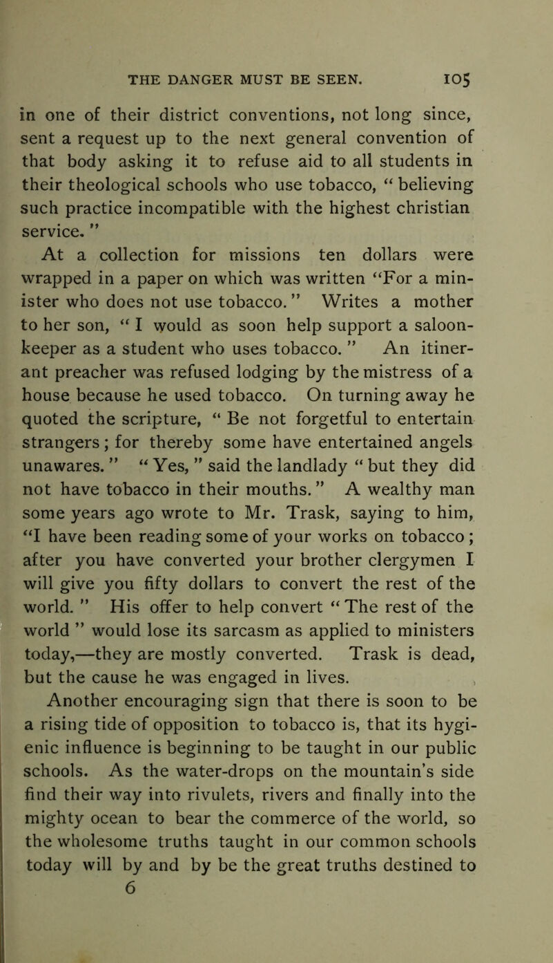 in one of their district conventions, not long since, sent a request up to the next general convention of that body asking it to refuse aid to all students in their theological schools who use tobacco, “ believing such practice incompatible with the highest Christian service. ” At a collection for missions ten dollars were wrapped in a paper on which was written “For a min- ister who does not use tobacco. ” Writes a mother to her son, “ I would as soon help support a saloon- keeper as a student who uses tobacco. ” An itiner- ant preacher was refused lodging by the mistress of a house because he used tobacco. On turning away he quoted the scripture, “ Be not forgetful to entertain strangers; for thereby some have entertained angels unawares. ” “ Yes, ” said the landlady “ but they did not have tobacco in their mouths. ” A wealthy man some years ago wrote to Mr. Trask, saying to him, “I have been reading some of your works on tobacco; after you have converted your brother clergymen I will give you fifty dollars to convert the rest of the world. ” His offer to help convert “ The rest of the world ” would lose its sarcasm as applied to ministers today,—they are mostly converted. Trask is dead, but the cause he was engaged in lives. Another encouraging sign that there is soon to be a rising tide of opposition to tobacco is, that its hygi- enic influence is beginning to be taught in our public schools. As the water-drops on the mountain’s side find their way into rivulets, rivers and finally into the mighty ocean to bear the commerce of the world, so the wholesome truths taught in our common schools today will by and by be the great truths destined to 6