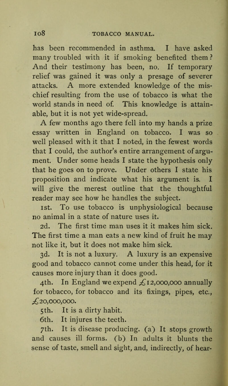 has been recommended in asthma. I have asked many troubled with it if smoking benefited them ? And their testimony has been, no. If temporary relief was gained it was only a presage of severer attacks. A more extended knowledge of the mis- chief resulting from the use of tobacco is what the world stands in need of. This knowledge is attain- able, but it is not yet wide-spread. A few months ago there fell into my hands a prize essay written in England on tobacco. I was so well pleased with it that I noted, in the fewest words that I could, the authors entire arrangement of argu- ment. Under some heads I state the hypothesis only that he goes on to prove. Under others I state his proposition and indicate what his argument is. I will give the merest outline that the thoughtful reader may see how he handles the subject. ist. To use tobacco is unphysiological because no animal in a state of nature uses it. 2d. The first time man uses it it makes him sick. The first time a man eats a new kind of fruit he may not like it, but it does not make him sick. 3d. It is not a luxury. A luxury is an expensive good and tobacco cannot come under this head, for it causes more injury than it does good. 4th. In England we expend ^12,000,000 annually for tobacco, for tobacco and its fixings, pipes, etc., ^20,000,000. 5th. It is a dirty habit. 6th. It injures the teeth. 7th. It is disease producing, (a) It stops growth and causes ill forms, (b) In adults it blunts the sense of taste, smell and sight, and, indirectly, of hear-