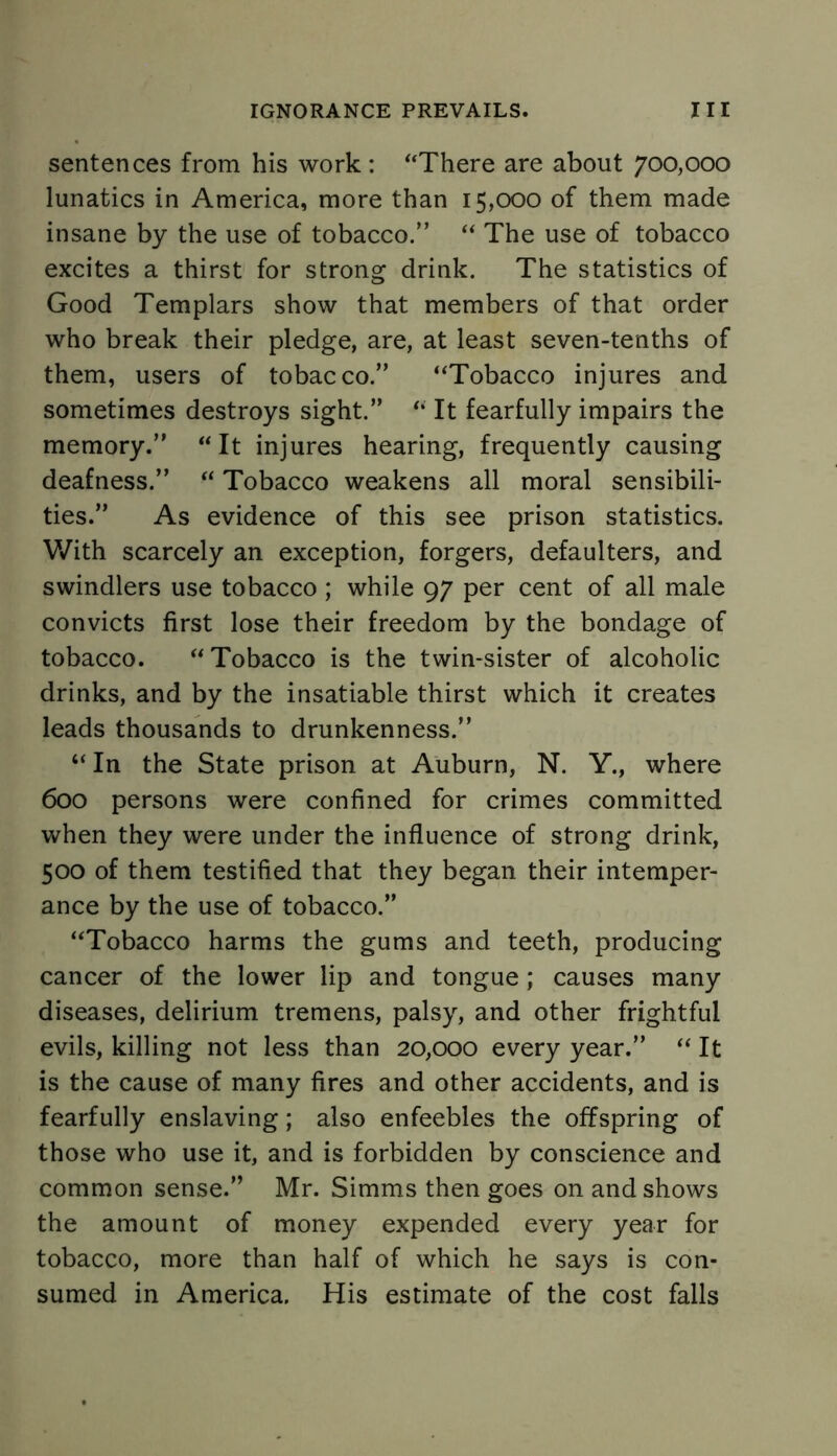 sentences from his work : “There are about 700,000 lunatics in America, more than 15,000 of them made insane by the use of tobacco/’ “ The use of tobacco excites a thirst for strong drink. The statistics of Good Templars show that members of that order who break their pledge, are, at least seven-tenths of them, users of tobacco.” “Tobacco injures and sometimes destroys sight.” “ It fearfully impairs the memory.” “It injures hearing, frequently causing deafness.” “ Tobacco weakens all moral sensibili- ties.” As evidence of this see prison statistics. With scarcely an exception, forgers, defaulters, and swindlers use tobacco ; while 97 per cent of all male convicts first lose their freedom by the bondage of tobacco. “Tobacco is the twin-sister of alcoholic drinks, and by the insatiable thirst which it creates leads thousands to drunkenness.” “In the State prison at Auburn, N. Y., where 600 persons were confined for crimes committed when they were under the influence of strong drink, 500 of them testified that they began their intemper- ance by the use of tobacco.” “Tobacco harms the gums and teeth, producing cancer of the lower lip and tongue ; causes many diseases, delirium tremens, palsy, and other frightful evils, killing not less than 20,000 every year.” “ It is the cause of many fires and other accidents, and is fearfully enslaving; also enfeebles the offspring of those who use it, and is forbidden by conscience and common sense.” Mr. Simms then goes on and shows the amount of money expended every year for tobacco, more than half of which he says is con- sumed in America. His estimate of the cost falls