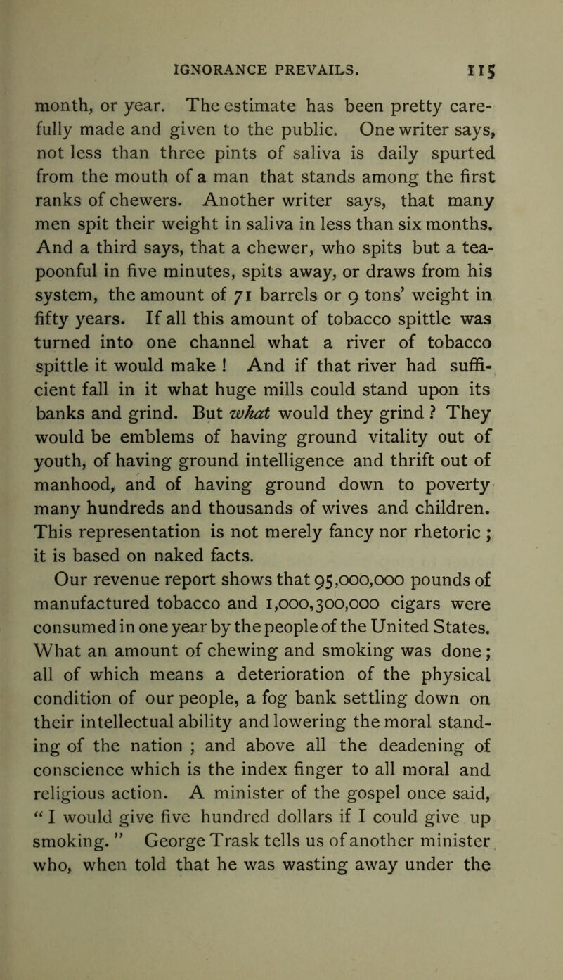 month, or year. The estimate has been pretty care- fully made and given to the public. One writer says, not less than three pints of saliva is daily spurted from the mouth of a man that stands among the first ranks of chewers. Another writer says, that many men spit their weight in saliva in less than six months. And a third says, that a chewer, who spits but a tea- poonful in five minutes, spits away, or draws from his system, the amount of 71 barrels or 9 tons’ weight in fifty years. If all this amount of tobacco spittle was turned into one channel what a river of tobacco spittle it would make ! And if that river had suffi- cient fall in it what huge mills could stand upon its banks and grind. But what would they grind ? They would be emblems of having ground vitality out of youth, of having ground intelligence and thrift out of manhood, and of having ground down to poverty many hundreds and thousands of wives and children. This representation is not merely fancy nor rhetoric ; it is based on naked facts. Our revenue report shows that 95,000,000 pounds of manufactured tobacco and 1,000,300,000 cigars were consumed in one year by the people of the United States. What an amount of chewing and smoking was done ; all of which means a deterioration of the physical condition of our people, a fog bank settling down on their intellectual ability and lowering the moral stand- ing of the nation ; and above all the deadening of conscience which is the index finger to all moral and religious action. A minister of the gospel once said, “ I would give five hundred dollars if I could give up smoking. ” George Trask tells us of another minister who, when told that he was wasting away under the