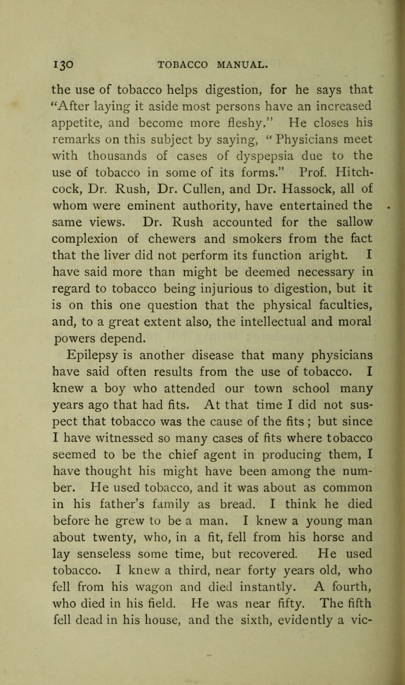 the use of tobacco helps digestion, for he says that “After laying it aside most persons have an increased appetite, and become more fleshy,” He closes his remarks on this subject by saying, “Physicians meet with thousands of cases of dyspepsia due to the use of tobacco in some of its forms.” Prof. Hitch- cock, Dr. Rush, Dr. Cullen, and Dr. Hassock, all of whom were eminent authority, have entertained the . same views. Dr. Rush accounted for the sallow complexion of chewers and smokers from the fact that the liver did not perform its function aright. I have said more than might be deemed necessary in regard to tobacco being injurious to digestion, but it is on this one question that the physical faculties, and, to a great extent also, the intellectual and moral powers depend. Epilepsy is another disease that many physicians have said often results from the use of tobacco. I knew a boy who attended our town school many years ago that had fits. At that time I did not sus- pect that tobacco was the cause of the fits; but since I have witnessed so many cases of fits where tobacco seemed to be the chief agent in producing them, I have thought his might have been among the num- ber. He used tobacco, and it was about as common in his father’s family as bread. I think he died before he grew to be a man. I knew a young man about twenty, who, in a fit, fell from his horse and lay senseless some time, but recovered. He used tobacco. I knew a third, near forty years old, who fell from his wagon and died instantly. A fourth, who died in his field. He was near fifty. The fifth fell dead in his house, and the sixth, evidently a vie-