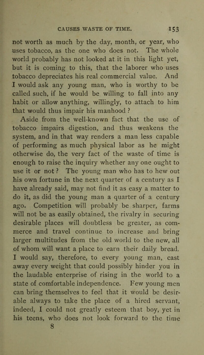 not worth as much by the day, month, or year, who uses tobacco, as the one who does not. The whole world probably has not looked at it in this light yet, but it is coming to this, that the laborer who uses tobacco depreciates his real commercial value. And I would ask any young man, who is worthy to be called such, if he would be willing to fall into any habit or allow anything, willingly, to attach to him that would thus impair his manhood ? Aside from the well-known fact that the use of tobacco impairs digestion, and thus weakens the system, and in that way renders a man less capable of performing as much physical labor as he might otherwise do, the very fact of the waste of time is enough to raise the inquiry whether any one ought to use it or not ? The young man who has to hew out his own fortune in the next quarter of a century as I have already said, may not find it as easy a matter to do it, as did the young man a quarter of a century ago. Competition will probably be sharper, farms will not be as easily obtained, the rivalry in securing desirable places will doubtless be greater, as com- merce and travel continue to increase and bring larger multitudes from the old world to the new, all of whom will want a place to earn their daily bread. I would say, therefore, to every young man, cast away every weight that could possibly hinder you in the laudable enterprise of rising in the world to a state of comfortable independence. Few young men can bring themselves to feel that it would be desir- able always to take the place of a hired servant, indeed, I could not greatly esteem that boy, yet in his teens, who does not look forward to the time 8