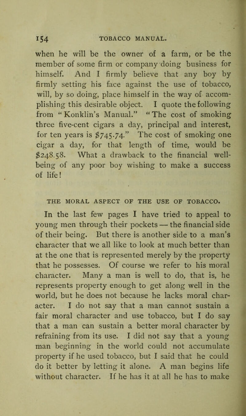 when he will be the owner of a farm, or be the member of some firm or company doing business for himself. And I firmly believe that any boy by firmly setting his face against the use of tobacco, will, by so doing, place himself in the way of accom- plishing this desirable object. I quote the following from “ Konklin’s Manual.” “The cost of smoking three five-cent cigars a day, principal and interest, for ten years is $745.74.” The cost of smoking one cigar a day, for that length of time, would be $248.58. What a drawback to the financial well- being of any poor boy wishing to make a success of life! THE MORAL ASPECT OF THE USE OF TOBACCO. In the last few pages I have tried to appeal to young men through their pockets — the financial side of their being. But there is another side to a man’s character that we all like to look at much better than at the one that is represented merely by the property that he possesses. Of course we refer to his moral character. Many a man is well to do, that is, he represents property enough to get along well in the world, but he does not because he lacks moral char- acter. I do not say that a man cannot sustain a fair moral character and use tobacco, but I do say that a man can sustain a better moral character by refraining from its use. I did not say that a young man beginning in the world could not accumulate property if he used tobacco, but I said that he could do it better by letting it alone. A man begins life without character. If he has it at all he has to make