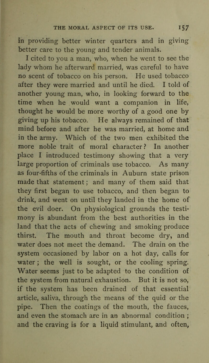 in providing better winter quarters and in giving better care to the young and tender animals. I cited to you a man, who, when he went to see the lady whom he afterward married, was careful to have no scent of tobacco on his person. He used tobacco after they were married and until he died. I told of another young man, who, in looking forward to the time when he would want a companion in life, thought he would be more worthy of a good one by giving up his tobacco. He always remained of that mind before and after he was married, at home and in the army. Which of the two men exhibited the more noble trait of moral character ? In another place I introduced testimony showing that a very large proportion of criminals use tobacco. As many as four-fifths of the criminals in Auburn state prison made that statement; and many of them said that they first began to use tobacco, and then began to drink, and went on until they landed in the home of the evil doer. On physiological grounds the testi- mony is abundant from the best authorities in the land that the acts of chewing and smoking produce thirst. The mouth and throat become dry, and water does not meet the demand. The drain on the system occasioned by labor on a hot day, calls for water; the well is sought, or the cooling spring. Water seems just to be adapted to the condition of the system from natural exhaustion. But it is not so, if the system has been drained of that essential article, saliva, through the means of the quid or the pipe. Then the coatings of the mouth, the fauces, and even the stomach are in an abnormal condition ; and the craving is for a liquid stimulant, and often,