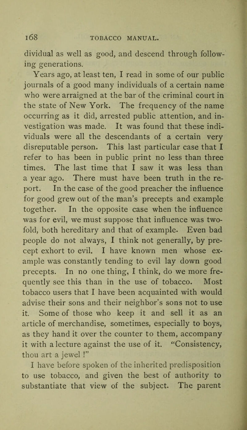 dividual as well as good, and descend through follow- ing generations. Years ago, at least ten, I read in some of our public journals of a good many individuals of a certain name who were arraigned at the bar of the criminal court in the state of New York. The frequency of the name occurring as it did, arrested public attention, and in- vestigation was made. It was found that these indi- viduals were all the descendants of a certain very disreputable person. This last particular case that I refer to has been in public print no less than three times. The last time that I saw it was less than a year ago. There must have been truth in the re- port. In the case of the good preacher the influence for good grew out of the man’s precepts and example together. In the opposite case when the influence was for evil, we must suppose that influence was two- fold, both hereditary and that of example. Even bad people do not always, I think not generally, by pre- cept exhort to evil. I have known men whose ex- ample was constantly tending to evil lay down good precepts. In no one thing, I think, do we more fre- quently see this than in the use of tobacco. Most tobacco users that I have been acquainted with would advise their sons and their neighbor’s sons not to use it. Some of those who keep it and sell it as an article of merchandise, sometimes, especially to boys, as they hand it over the counter to them, accompany it with a lecture against the use of it. “Consistency, thou art a jewel !” I have before spoken of the inherited predisposition to use tobacco, and given the best of authority to substantiate that view of the subject. The parent