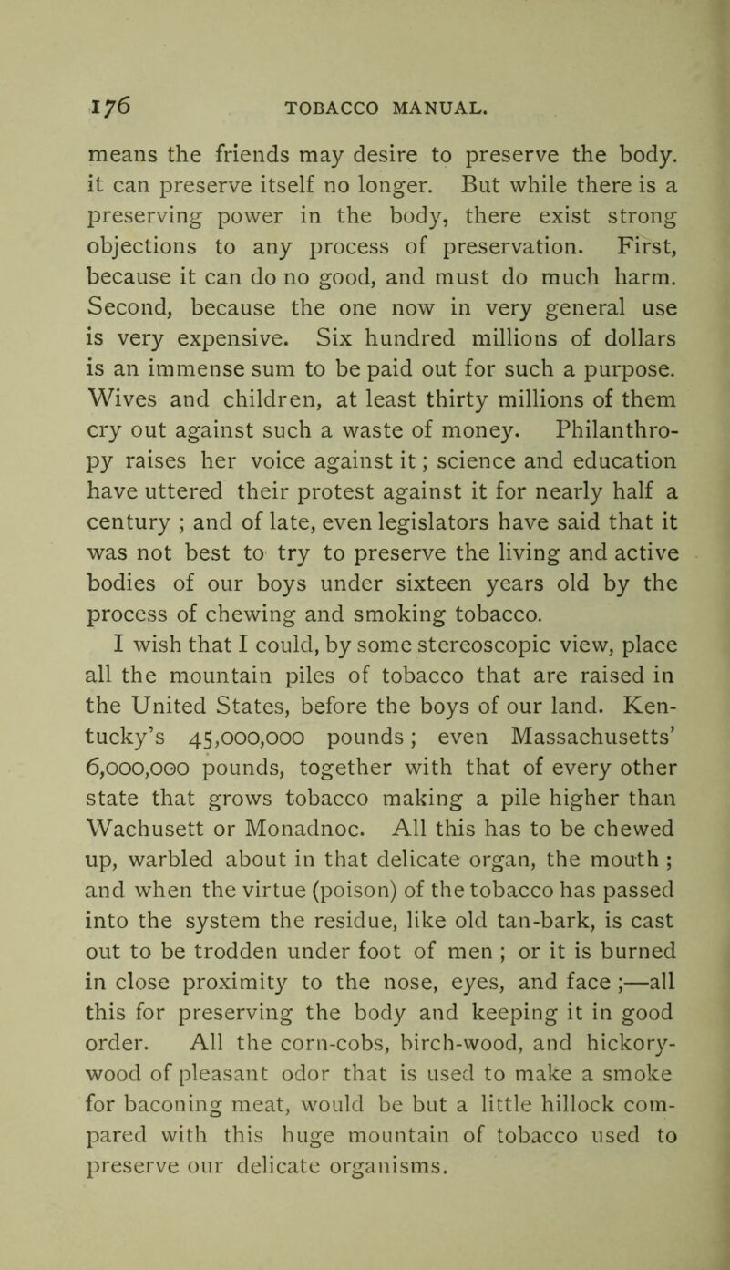 means the friends may desire to preserve the body, it can preserve itself no longer. But while there is a preserving power in the body, there exist strong objections to any process of preservation. First, because it can do no good, and must do much harm. Second, because the one now in very general use is very expensive. Six hundred millions of dollars is an immense sum to be paid out for such a purpose. Wives and children, at least thirty millions of them cry out against such a waste of money. Philanthro- py raises her voice against it; science and education have uttered their protest against it for nearly half a century ; and of late, even legislators have said that it was not best to try to preserve the living and active bodies of our boys under sixteen years old by the process of chewing and smoking tobacco. I wish that I could, by some stereoscopic view, place all the mountain piles of tobacco that are raised in the United States, before the boys of our land. Ken- tucky’s 45,000,000 pounds; even Massachusetts’ 6,000,000 pounds, together with that of every other state that grows tobacco making a pile higher than Wachusett or Monadnoc. All this has to be chewed up, warbled about in that delicate organ, the mouth ; and when the virtue (poison) of the tobacco has passed into the system the residue, like old tan-bark, is cast out to be trodden under foot of men ; or it is burned in close proximity to the nose, eyes, and face ;—all this for preserving the body and keeping it in good order. All the corn-cobs, birch-wood, and hickory- wood of pleasant odor that is used to make a smoke for baconing meat, would be but a little hillock com- pared with this huge mountain of tobacco used to preserve our delicate organisms.