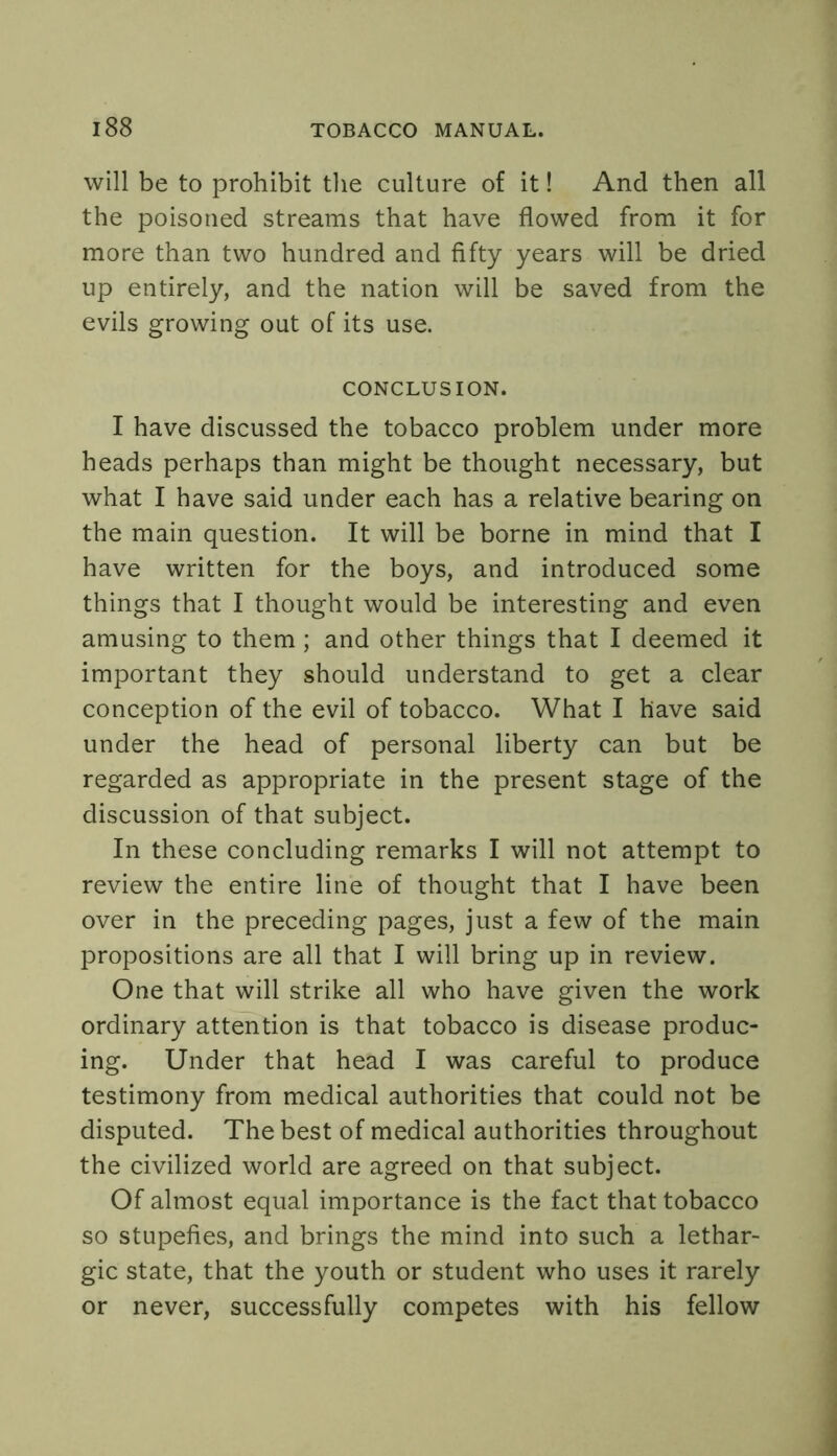 will be to prohibit the culture of it! And then all the poisoned streams that have flowed from it for more than two hundred and fifty years will be dried up entirely, and the nation will be saved from the evils growing out of its use. CONCLUSION. I have discussed the tobacco problem under more heads perhaps than might be thought necessary, but what I have said under each has a relative bearing on the main question. It will be borne in mind that I have written for the boys, and introduced some things that I thought would be interesting and even amusing to them; and other things that I deemed it important they should understand to get a clear conception of the evil of tobacco. What I have said under the head of personal liberty can but be regarded as appropriate in the present stage of the discussion of that subject. In these concluding remarks I will not attempt to review the entire line of thought that I have been over in the preceding pages, just a few of the main propositions are all that I will bring up in review. One that will strike all who have given the work ordinary attention is that tobacco is disease produc- ing. Under that head I was careful to produce testimony from medical authorities that could not be disputed. The best of medical authorities throughout the civilized world are agreed on that subject. Of almost equal importance is the fact that tobacco so stupefies, and brings the mind into such a lethar- gic state, that the youth or student who uses it rarely or never, successfully competes with his fellow