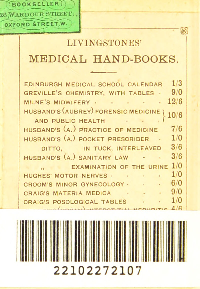 Z8.WARU ora STREET, , ^'^ford'street.w. ' LIVINGSTONES’ MEDICAL HAND-BOOKS. EDINBURGH MEDICAL SCHOOL CALENDAR 1/3 GREVILLE’S CHEMISTRY, WITH TABLES • 9/0 MILNE’S MIDWIFERY 12/6 HUSBAND'S (aUBREY) FORENSIC MEDICINE ) AND PUBLIC HEALTH 1 HUSBAND'S (a.) PRACTICE OF MEDICINE 7/6 HUSBAND'S (a.) POCKET PRESCRIBER 1/0 DITTO, IN TUCK, INTERLEAVED 3/6 HUSBAND'S (a.) SANITARY LAW - 3/6 „ EXAMINATION OF THE URINE 1/0 HUGHES' MOTOR NERVES . • 1/0 GROOM'S MINOR GYNECOLOGY • 6/0 ORAIG'S MATERIA MEDIOA 9/0 ORAIG'S POSOLOGIOAL TABLES 1/0 / \ AIR 22102272107