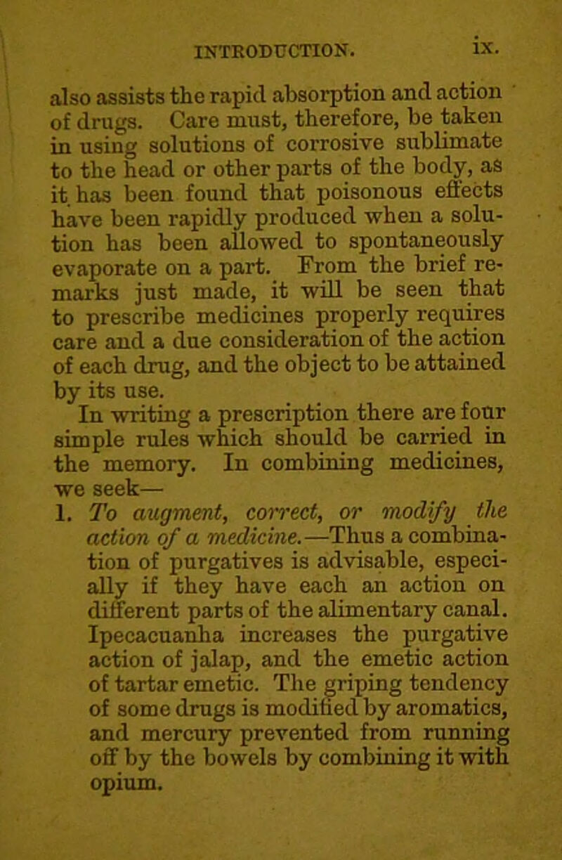 also assists the rapid absorption and action ' of drugs. Care must, therefore, be taken in using solutions of corrosive sublimate to the head or other parts of the body, as it has been found that poisonous effects have been rapidly produced when a solu- tion has been allowed to spontaneously evaporate on a part. From the brief re- marks just made, it will be seen that to prescribe medicines properly requires care and a due consideration of the action of each drug, and the object to be attained by its use. In writing a prescription there are four simple rules which should be carried in the memory. In combining medicines, we seek— 1. To augment, correct, or modify the action of a medicine.—Thus a combina- tion of purgatives is advisable, especi- ally if they have each an action on different parts of the alimentary canal. Ipecacuanha increases the purgative action of jalap, and the emetic action of tartar emetic. The griping tendency of some drugs is modifaed by aromatics, and mercury prevented from running off by the bowels by combining it with opium.