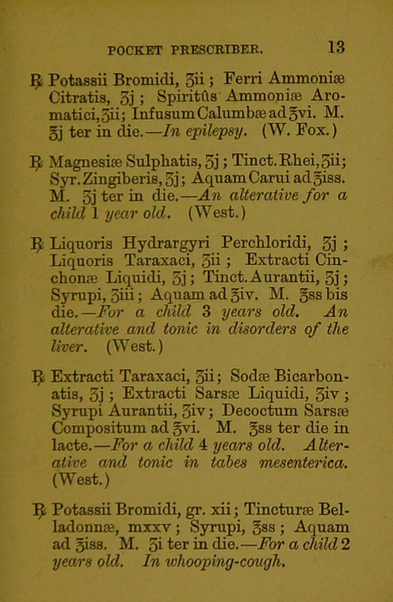 ^ Potassii Bromidi, 3ii; Ferri Ammonise Citratis, 5j ; Spiritfls Ammonice Aro- matici,3ii; InfusumCalumbasadgvi. M. 5j ter in die.—In epilepsy. (W. Fox.) 9 Magnesite Sulphatis, 3j; Tinct.Rliei,3ii; Syr.Zingiberis,3j; Aquam Garni ad5iss. M. 3j ter in die.—An alterative for a child 1 Tjear old. (West.) 9 Liquoris Hydrargyri Perchloridi, 3j J Liquoris Taraxaci, 3ii ; Extracti Cin- chonte Liquidi, 3j; Tinct. Aurantii, 3j; Syrupi, 3iii; Aquam ad giv. M. gss bis die.—For a child 3 years old. An alterative and tonic in disorders of the liver. (West.) Extracti Taraxaci, 3ii; Sodte Bicarbon- atis, 3j; Extracti Sarste Liquidi, 3iv; Syrupi Aurantii, 3iv; Decoctum Sarste Compositum ad gvi. M. gss ter die in lacte.—For a child 4 years old. Alter- ative and tonic in takes mesenterica. (West.) Potassii Bromidi, gr. xii; Tincturte Bel- ladonnse, mxxv; Syrupi, gss ; Aquam ad giss. M. 3i ter in die.—For a child 2 years old. In whooping-cough.